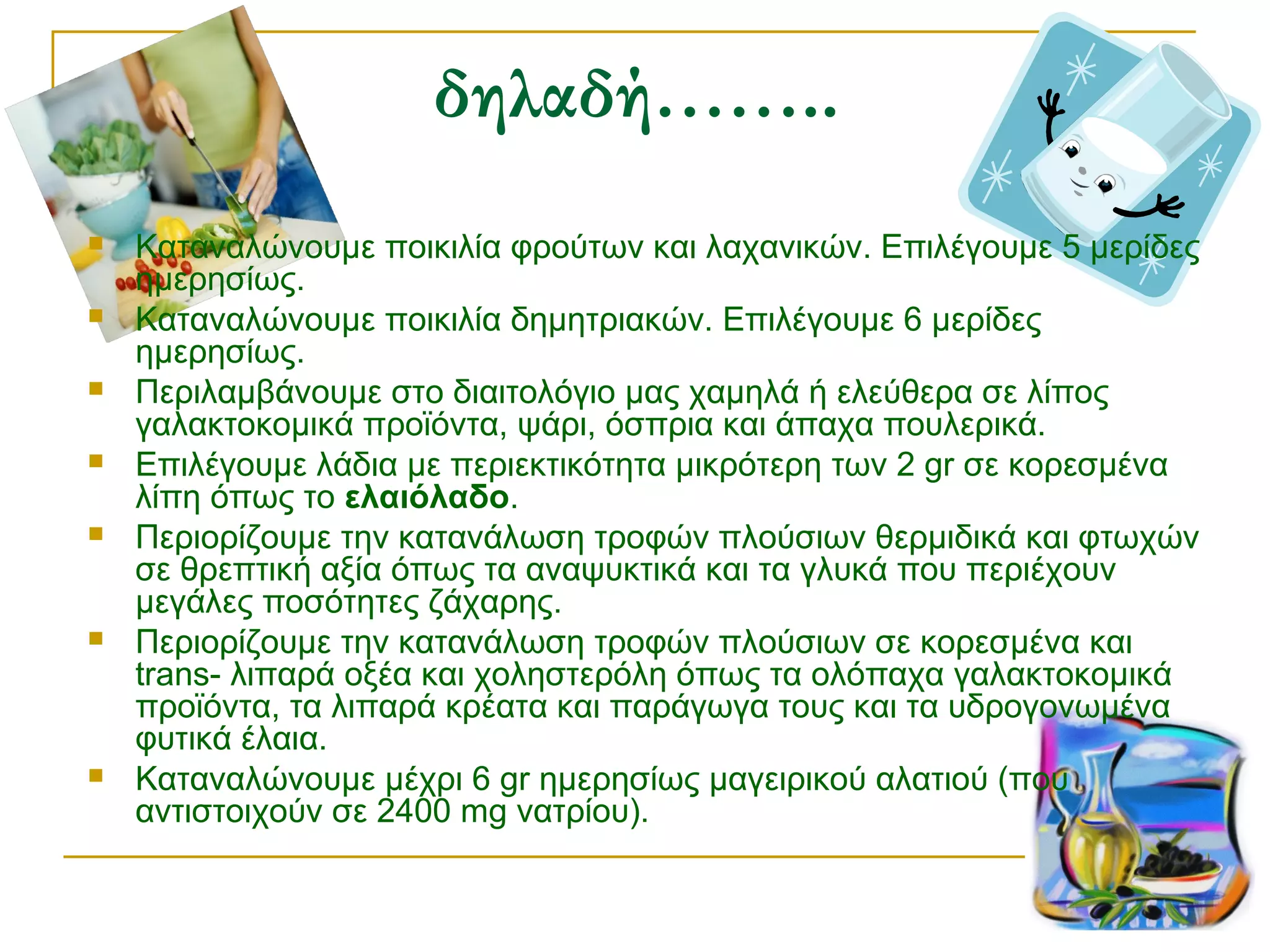 δηλαδή……..










Καταναλώνουμε ποικιλία φρούτων και λαχανικών. Επιλέγουμε 5 μερίδες
ημερησίως.
Καταναλώνουμε ποικιλία δημητριακών. Επιλέγουμε 6 μερίδες
ημερησίως.
Περιλαμβάνουμε στο διαιτολόγιο μας χαμηλά ή ελεύθερα σε λίπος
γαλακτοκομικά προϊόντα, ψάρι, όσπρια και άπαχα πουλερικά.
Επιλέγουμε λάδια με περιεκτικότητα μικρότερη των 2 gr σε κορεσμένα
λίπη όπως το ελαιόλαδο.
Περιορίζουμε την κατανάλωση τροφών πλούσιων θερμιδικά και φτωχών
σε θρεπτική αξία όπως τα αναψυκτικά και τα γλυκά που περιέχουν
μεγάλες ποσότητες ζάχαρης.
Περιορίζουμε την κατανάλωση τροφών πλούσιων σε κορεσμένα και
trans- λιπαρά οξέα και χοληστερόλη όπως τα ολόπαχα γαλακτοκομικά
προϊόντα, τα λιπαρά κρέατα και παράγωγα τους και τα υδρογονωμένα
φυτικά έλαια.
Καταναλώνουμε μέχρι 6 gr ημερησίως μαγειρικού αλατιού (που
αντιστοιχούν σε 2400 mg νατρίου).

 