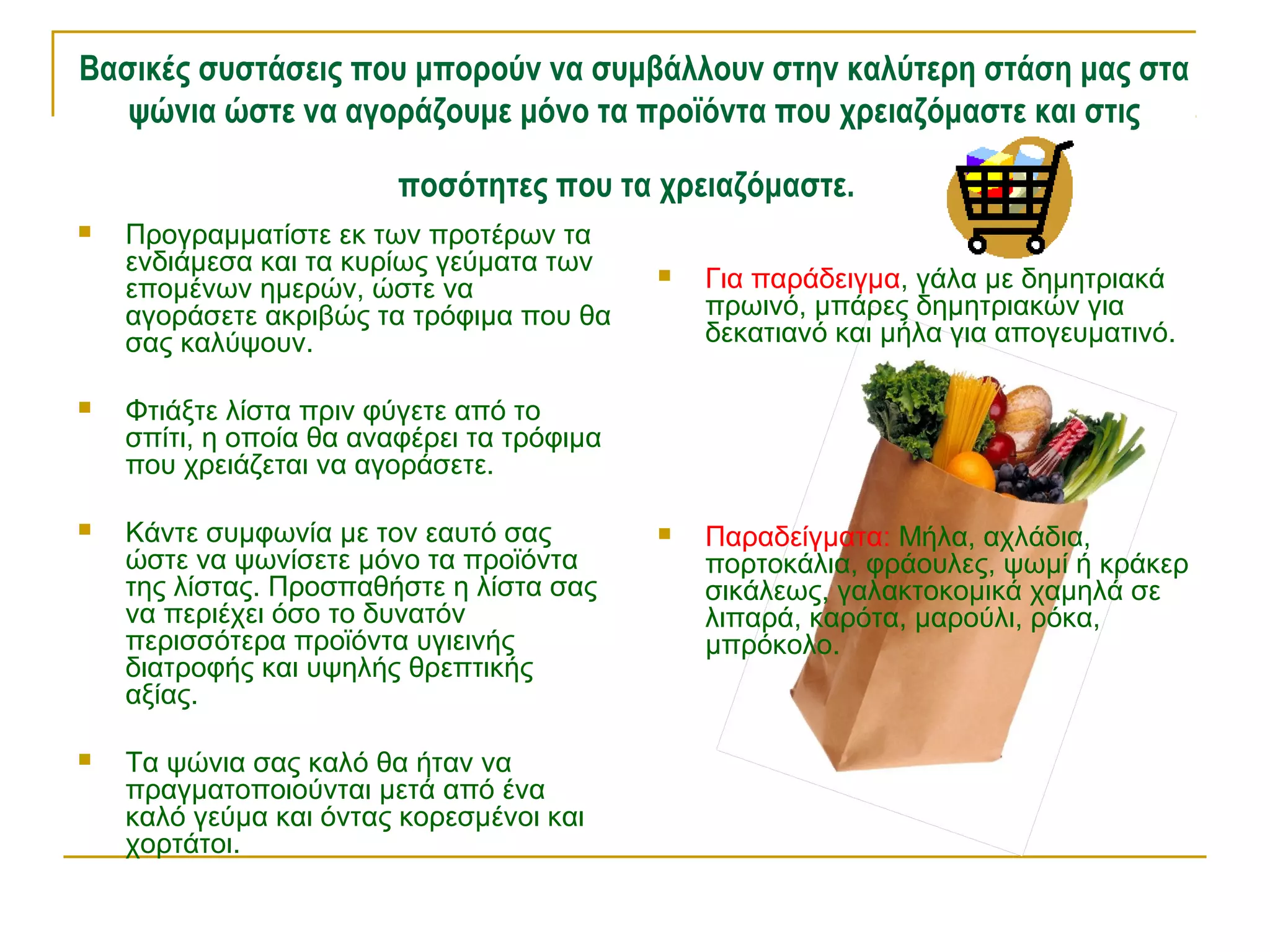 Βασικές συστάσεις που μπορούν να συμβάλλουν στην καλύτερη στάση μας στα
ψώνια ώστε να αγοράζουμε μόνο τα προϊόντα που χρειαζόμαστε και στις
ποσότητες που τα χρειαζόμαστε.


Προγραμματίστε εκ των προτέρων τα
ενδιάμεσα και τα κυρίως γεύματα των
επομένων ημερών, ώστε να
αγοράσετε ακριβώς τα τρόφιμα που θα
σας καλύψουν.



Κάντε συμφωνία με τον εαυτό σας
ώστε να ψωνίσετε μόνο τα προϊόντα
της λίστας. Προσπαθήστε η λίστα σας
να περιέχει όσο το δυνατόν
περισσότερα προϊόντα υγιεινής
διατροφής και υψηλής θρεπτικής
αξίας.



Τα ψώνια σας καλό θα ήταν να
πραγματοποιούνται μετά από ένα
καλό γεύμα και όντας κορεσμένοι και
χορτάτοι.

Για παράδειγμα, γάλα με δημητριακά
πρωινό, μπάρες δημητριακών για
δεκατιανό και μήλα για απογευματινό.



Παραδείγματα: Μήλα, αχλάδια,
πορτοκάλια, φράουλες, ψωμί ή κράκερ
σικάλεως, γαλακτοκομικά χαμηλά σε
λιπαρά, καρότα, μαρούλι, ρόκα,
μπρόκολο.

Φτιάξτε λίστα πριν φύγετε από το
σπίτι, η οποία θα αναφέρει τα τρόφιμα
που χρειάζεται να αγοράσετε.





 