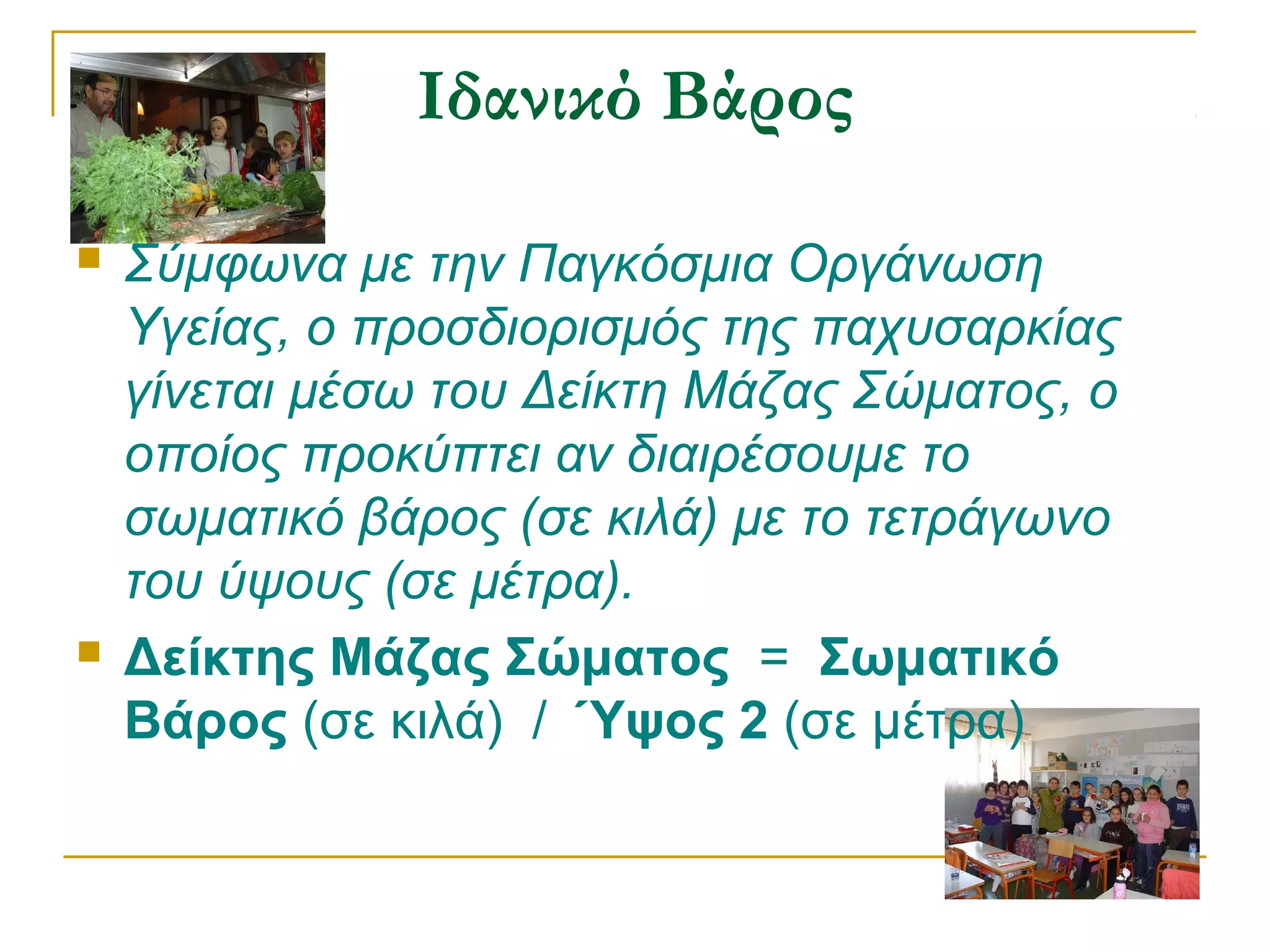 Ιδανικό Βάρος




Σύμφωνα με την Παγκόσμια Οργάνωση
Υγείας, ο προσδιορισμός της παχυσαρκίας
γίνεται μέσω του Δείκτη Μάζας Σώματος, ο
οποίος προκύπτει αν διαιρέσουμε το
σωματικό βάρος (σε κιλά) με το τετράγωνο
του ύψους (σε μέτρα).
Δείκτης Μάζας Σώματος = Σωματικό
Βάρος (σε κιλά) / Ύψος 2 (σε μέτρα)

 