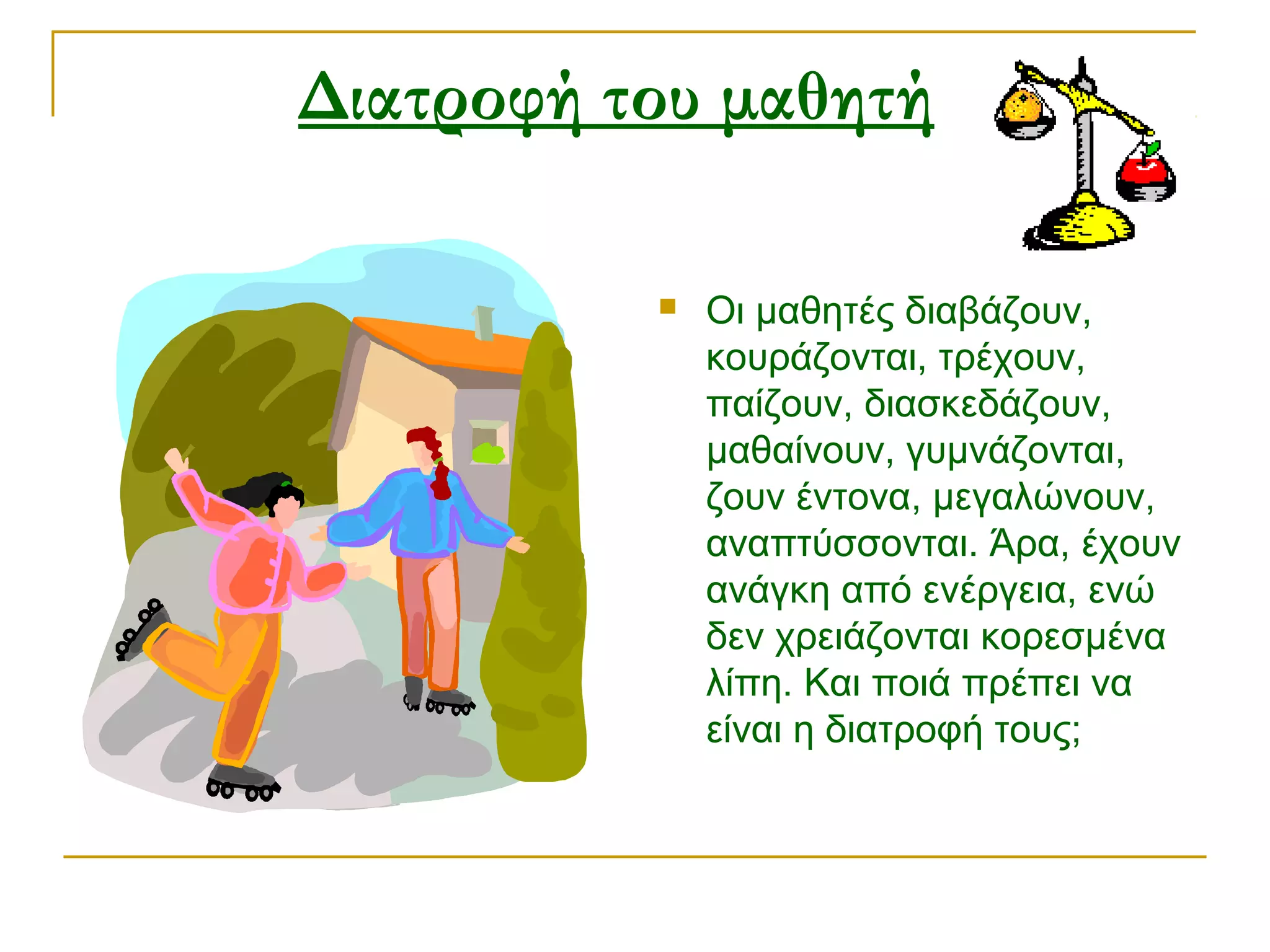 Διατροφή του μαθητή  


Οι μαθητές διαβάζουν,
κουράζονται, τρέχουν,
παίζουν, διασκεδάζουν,
μαθαίνουν, γυμνάζονται,
ζουν έντονα, μεγαλώνουν,
αναπτύσσονται. Άρα, έχουν
ανάγκη από ενέργεια, ενώ
δεν χρειάζονται κορεσμένα
λίπη. Και ποιά πρέπει να
είναι η διατροφή τους;

 