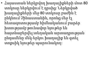 • Հայաստան ներկրվող խաղալիքների մոտ 80
տոկոսը ներկրվում է դրսից: Ներկրված
խաղալիքների մեջ 80 տոկոսը բաժին է
ընկնում Չինաստանին, որոնց մեջ էլ
հետազոտությամբ հիմնականում բարձր
խտությամբ թունավոր նյութեր են
հայտնաբերվել:տեղական արտադրության
ընդամենը մեկ-երկու խաղալիք են գտել
տոքսիկ նյութեր պարունակող:

 