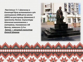 Пам'ятник Т. Г. Шевченку в
Євпаторії було встановлено в рік
святкування 2500-річчя міста
(2003) на розі вулиць Шевченка й
проспекту Леніна. Скульптуру
Шевченка виготовлено з
матеріалу, тонованого під
бронзу, заввишки 2,4 м.
Автор — місцевий скульптор
Олексій Шмаков

 