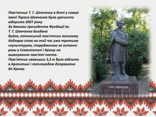 Пам'ятник Т. Г. Шевченку в Ялті у сквері
імені Тараса Шевченка було урочисто
відкрито 2007 року.
За даними президента Фундації ім.
Т. Г. Шевченка Богдана
Вуйка, ялтинський пам'ятник великому
Кобзарю став на той час уже третьою
скульптурою, спорудженою за останні
роки у Севастополі і Криму на
вшанування пам'яті поета.
Пам'ятник заввишки 3,3 м було відлито
в Аргентині і теплоходом доправлено
до Криму.

 