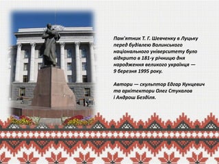 Пам'ятник Т. Г. Шевченку в Луцьку
перед будівлею Волинського
національного університету було
відкрито в 181-у річницю дня
народження великого українця —
9 березня 1995 року.
Автори — скульптор Едгар Кунцевич
та архітектори Олег Стукалов
і Андрош Безділя.

 