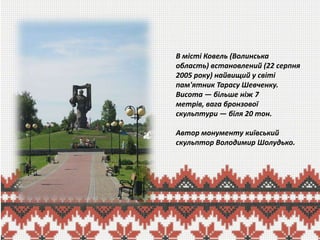 В місті Ковель (Волинська
область) встановлений (22 серпня
2005 року) найвищий у світі
пам'ятник Тарасу Шевченку.
Висота — більше ніж 7
метрів, вага бронзової
скульптури — біля 20 тон.

Автор монументу київський
скульптор Володимир Шолудько.

 