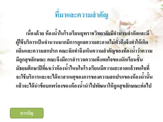 ที่มาและความสาคัญ
เนื่องด้ วย ห้ องนาในโรงเรี ยนยุพราชวิทยาลัยมีจานวนจากัดและมี
้
ผู้ใช้ บริการเป็ นจานวนมากมีการดูแลความสะอาดไม่ ทวถึงจึงทาให้ เกิด
ั่
กลินและความสกปรก คณะจัดทาจึงเห็นความสาคัญของห้ องนาว่าความ
่
้
มีถูกสุ ขลักษณะ คณะจึงมีการสารวจความพึงพอใจของนักเรียนชั้ น
มัธยมศึกษาปี ที6/6ว่าห้ องนาไหนในโรงเรียนมีความสะอาดแล้วพอใจที่
่
้
จะใช้ บริการและจะได้ หาสาเหตุของการของความสกปรกของห้ องนานั้น
้
แล้ วจะได้ นาข้ อบกพร่ องของห้ องนานาไปพัฒนาให้ ถูกสุ ขลักษณะต่ อไป
้

สารบัญ

 