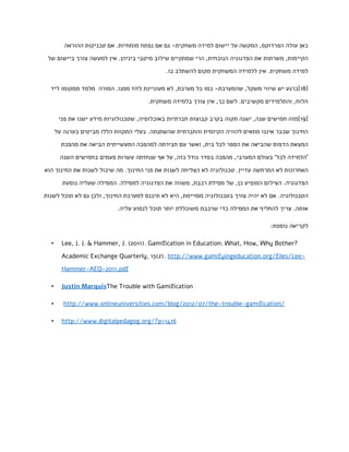 ‫כאן עולה הפרדוקס, המקשה על יישום למידה משחקית- גם אם נפתח מומחיות. אם טכניקות ההוראה‬
‫הקיימות, משרתות את הפדגוגיה הנוכחית, הרי שמתקיים שילוב מיטבי ביניהן. אין למעשה צורך ביישום של‬
‫למידה משחקית. אין ללמידה המשחקית מקום להשתלב בו.‬
‫[85]כרגע יש שיווי משקל, שהמערכת- כמו כל מערכת, לא מעוניינת לזוז ממנו. המורה מלמד ממקומו ליד‬
‫הלוח, והתלמידים מקשיבים. לשם כך, אין צורך בלמידה משחקית.‬
‫[95]מזה חמישים שנה, ישנה תקוה בקרב קבוצות חברתיות באוכלוסיה, שטכנולוגיות מידע ישנו את פני‬
‫החינוך שכבר איננו מתאים להוויה הקיומית והחברתית שהשתנתה. בעלי התקוות הללו מביטים בערגה על‬
‫המצאת הדפוס שהביאה את הספר לכל בית, ואשר עם חבירתה למהפכה התעשייתית הביאה את מהפכת‬
‫'הלמידה לכל' בעולם המערבי, מהפכה בסדר גודל כזה, על אף שנחזתה עשרות פעמים בחמישים השנה‬
‫האחרונות לא התרחשה עדיין. טכנולוגיה לא הצליחה לשנות את פני החינוך. מה שיכול לשנות את החינוך הוא‬
‫הפדגוגיה. הצילום המופיע כן, של מסילת רכבת, משווה את הפדגוגיה למסילה. המסילה שעליה נוסעת‬
‫הטכנולוגיה . אם לא יהיה צורך בטכנולוגיה מסויימת, היא לא תיכנס למערכת החינוך, ולכן גם לא תוכל לשנות‬
‫אותה. צריך להחליף את המסילה כדי שרכבת משוכללת יותר תוכל לנסוע עליה.‬
‫לקריאה נוספת:‬
‫?‪Lee, J. J. & Hammer, J. (2011). Gamification in Education: What, How, Why Bother‬‬

‫•‬

‫‪Academic Exchange Quarterly, 15(2). http://www.gamifyingeducation.org/files/Lee‬‬‫‪Hammer-AEQ-2011.pdf‬‬
‫‪Justin MarquisThe Trouble with Gamification‬‬

‫•‬

‫/‪http://www.onlineuniversities.com/blog/2012/07/the-trouble-gamification‬‬

‫•‬

‫6141=‪http://www.digitalpedagog.org/?p‬‬

‫•‬

 