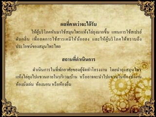 ผลทีคาดว่ าจะได้ รับ
่
ให้ผูบริ โภคหันมาใช้สมุนไพรแห้งไล่ยุงมากขึ้น แทนการใช้สเปรย์
้
ดับ กลิ่ น เพื่ อ ลดการใช้ส ารเคมี ใ ห้ น้ อ ยลง และให้ ผู ้บ ริ โภคได้ท ราบถึ ง
ประโยชน์ของสมุนไพรไทย

สถานทีดาเนินการ
่
ดาเนิ นการในที่ พกอาศัยของผูจดทาโครงงาน โดยนาถุงสมุนไพร
ั
้ั
แห้งไล่ยุงไปแขวนภายในบริ เวณบ้าน หรื ออาจจะนาไปแขวนในห้องทางาน
ห้องนังเล่น ห้องนอน หรื อห้องอื่น
่

 