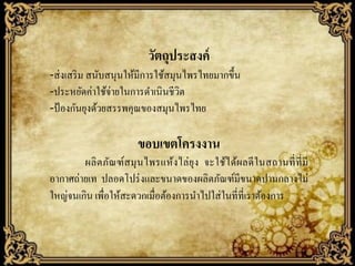 วัตถุประสงค์
-ส่ งเสริ ม สนับสนุนให้มีการใช้สมุนไพรไทยมากขึ้น
-ประหยัดค่าใช้จ่ายในการดาเนิ นชีวิต
-ป้ องกันยุงด้วยสรรพคุณของสมุนไพรไทย

ขอบเขตโครงงาน
ผลิ ตภัณฑ์ส มุ นไพรแห้งไล่ ยุง จะใช้ไ ด้ผลดี ในสถานที่ ที่ มี
อากาศถ่ายเท ปลอดโปร่ งและขนาดของผลิตภัณฑ์มีขนาดปานกลางไม่
ใหญ่จนเกิน เพื่อให้สะดวกเมื่อต้องการนาไปใส่ ในที่ที่เราต้องการ

 