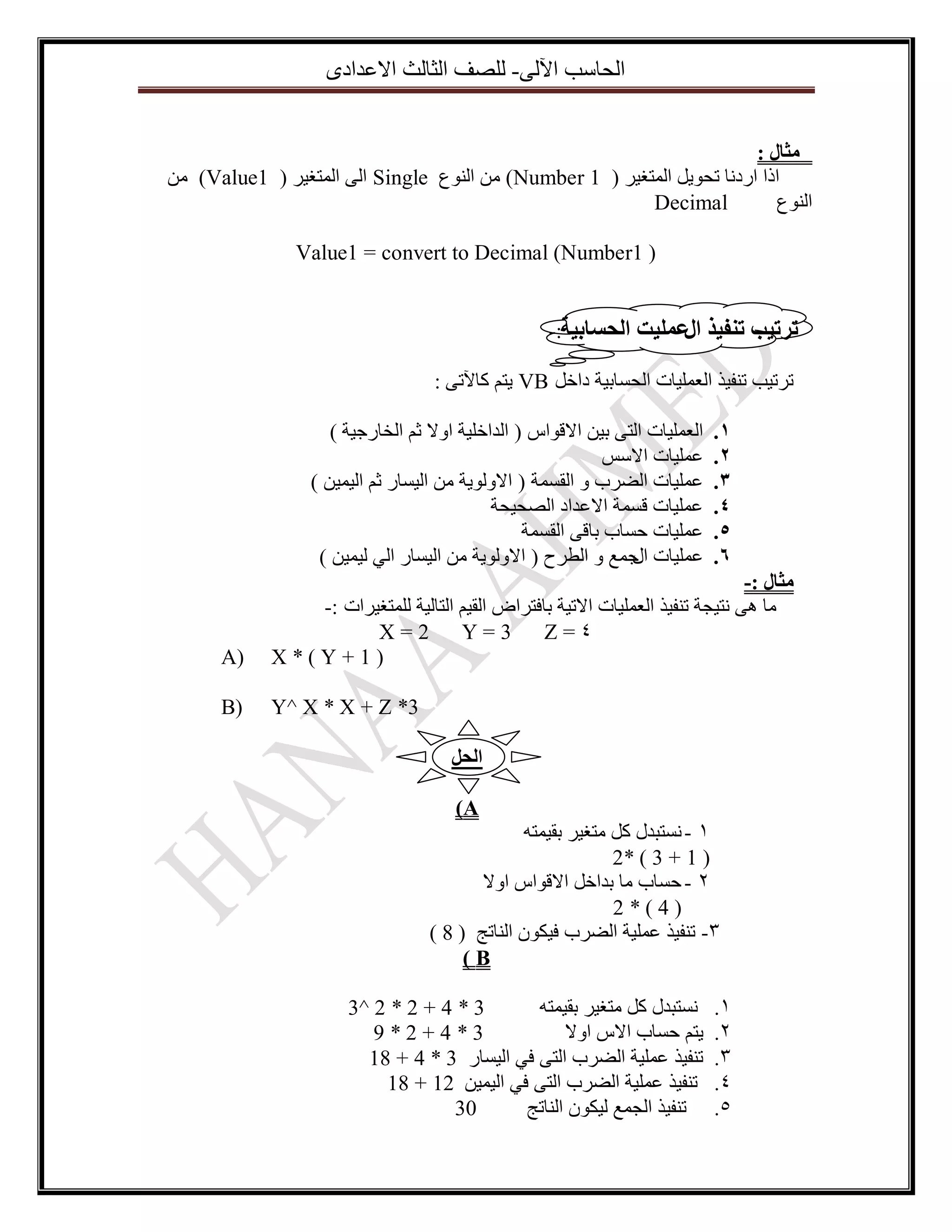 ‫اٌؽاعة ا٢ٌٝ- ٌٍصف اٌصاٌس االػذادٜ‬
‫يثال :‬
‫ارا اسدٔا ذؽٛ٠ً اٌّرغ١ش ( 1 ‪ ِٓ )Number‬إٌٛع ‪ Single‬اٌٝ اٌّرغ١ش ( 1‪ِٓ )Value‬‬
‫‪Decimal‬‬
‫إٌٛع‬
‫) 1‪Value1 = convert to Decimal (Number‬‬
‫ذزذية ذُفيذ ػًهيد انحساتيح:-‬
‫ال‬
‫ذشذ١ة ذٕف١ز اٌؼٍّ١اخ اٌؽغات١ح داخً ‪٠ VB‬رُ وا٢ذٝ :‬
‫1.‬
‫2.‬
‫3.‬
‫4.‬
‫5.‬
‫6.‬

‫اٌؼٍّ١اخ اٌرٝ ت١ٓ االلٛاط ( اٌذاخٍ١ح اٚال شُ اٌخاسظ١ح )‬
‫ػٍّ١اخ االعظ‬
‫ػٍّ١اخ اٌضشب ٚ اٌمغّح ( االٌٚٛ٠ح ِٓ اٌ١غاس شُ اٌ١ّ١ٓ )‬
‫ػٍّ١اخ لغّح االػذاد اٌصؽ١ؽح‬
‫ػٍّ١اخ ؼغاب تالٝ اٌمغّح‬
‫ػٍّ١اخ ظّغ ٚ اٌطشغ ( االٌٚٛ٠ح ِٓ اٌ١غاس اٌٟ ٌ١ّ١ٓ )‬
‫اي‬

‫يثال :-‬
‫ِا ٘ٝ ٔر١عح ذٕف١ز اٌؼٍّ١اخ االذ١ح تافرشاض اٌم١ُ اٌراٌ١ح ٌٍّرغ١شاخ :-‬
‫2=‪X‬‬
‫3=‪Y‬‬
‫4=‪Z‬‬
‫)1+‪X*(Y‬‬

‫)‪A‬‬

‫3* ‪Y^ X * X + Z‬‬

‫)‪B‬‬

‫انحم‬
‫‪)A‬‬
‫1 - ٔغرثذي وً ِرغ١ش تم١ّرٗ‬
‫) 1 + 3 ( *2‬
‫2 - ؼغاب ِا تذاخً االلٛاط اٚال‬
‫)4(*2‬
‫3- ذٕف١ز ػٍّ١ح اٌضشب ف١ىْٛ إٌاذط ( 8 )‬
‫‪)B‬‬
‫1.‬
‫2.‬
‫3.‬
‫4.‬
‫5.‬

‫3 * 4 + 2 * 2 ^3‬
‫ٔغرثذي وً ِرغ١ش تم١ّرٗ‬
‫3*4+2*9‬
‫٠رُ ؼغاب االط اٚال‬
‫ذٕف١ز ػٍّ١ح اٌضشب اٌرٝ فٟ اٌ١غاس 3 * 4 + 81‬
‫ذٕف١ز ػٍّ١ح اٌضشب اٌرٝ فٟ اٌ١ّ١ٓ 21 + 81‬
‫03‬
‫ذٕف١ز اٌعّغ ٌ١ىْٛ إٌاذط‬

 
