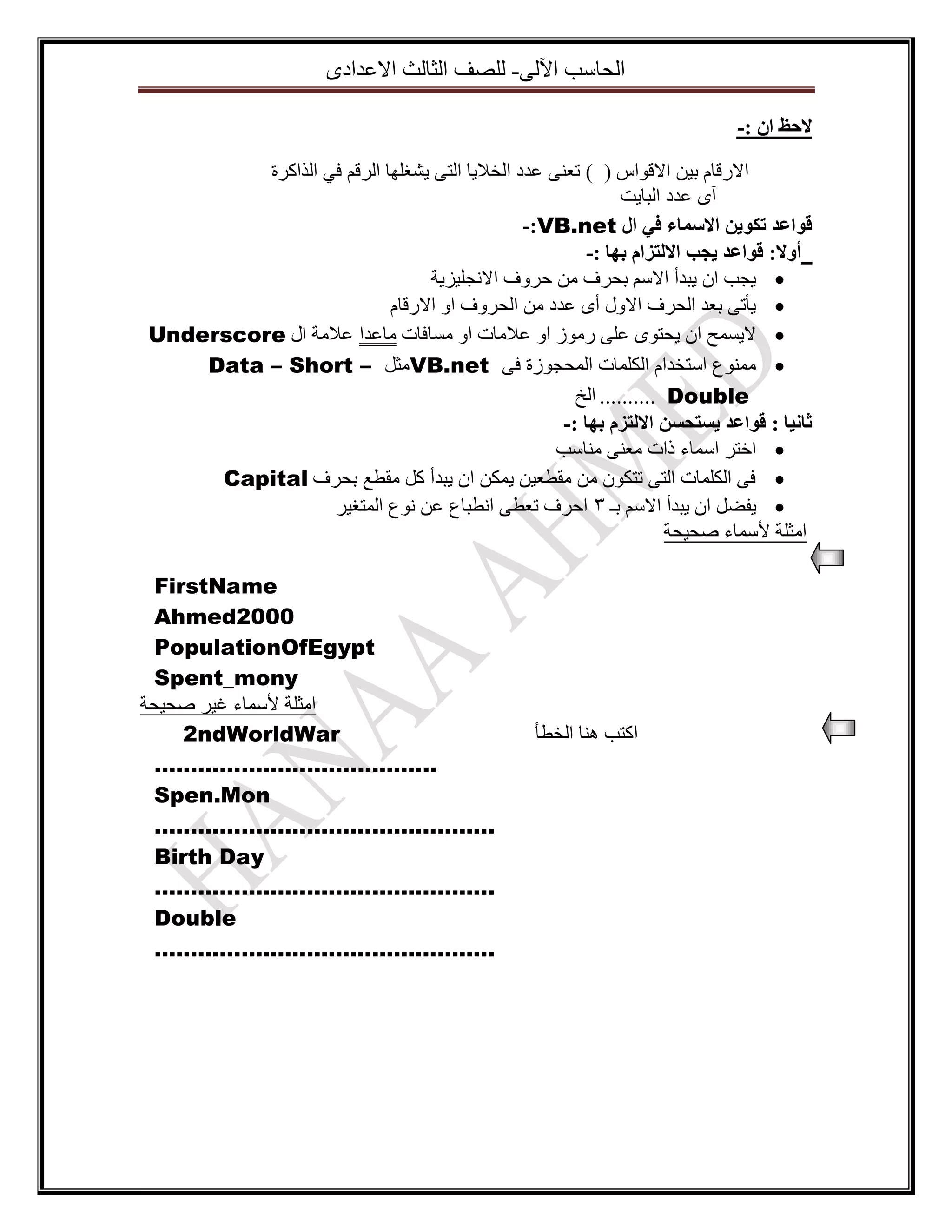 ‫اٌؽاعة ا٢ٌٝ- ٌٍصف اٌصاٌس االػذادٜ‬
‫الحظ اٌ :-‬
‫االسلاَ ت١ٓ االلٛاط ( ) ذؼٕٝ ػذد اٌخال٠ا اٌرٝ ٠شغٍٙا اٌشلُ فٟ اٌزاوشج‬
‫آٜ ػذد اٌثا٠د‬
‫قٕاػذ ذكٕيٍ االسًاء في ال ‪-:VB.net‬‬
‫أٔال: قٕاػذ يجة االنرزاو تٓا :-‬
‫‪٠ ‬عة اْ ٠ثذأ االعُ تؽشف ِٓ ؼشٚف االٔعٍ١ض٠ح‬
‫‪٠ ‬أذٝ تؼذ اٌؽشف االٚي أٜ ػذد ِٓ اٌؽشٚف اٚ االسلاَ‬
‫‪ ‬ال٠غّػ اْ ٠ؽرٜٛ ػٍٝ سِٛص اٚ ػالِاخ اٚ ِغافاخ ِاػذا ػالِح اي ‪Underscore‬‬
‫‪ِّٕٛ ‬ع اعرخذاَ اٌىٍّاخ اٌّؽعٛصج فٝ ‪ِVB.net‬صً – ‪Data – Short‬‬
‫‪ .......... Double‬اٌخ‬
‫ثاَيا : قٕاػذ يسرحسٍ االنرزو تٓا :-‬
‫‪ ‬اخرش اعّاء راخ ِؼٕٝ ِٕاعة‬
‫‪ ‬فٝ اٌىٍّاخ اٌرٝ ذرىْٛ ِٓ ِمطؼ١ٓ ٠ّىٓ اْ ٠ثذأ وً ِمطغ تؽشف ‪Capital‬‬
‫‪٠ ‬فضً اْ ٠ثذأ االعُ تـ 3 اؼشف ذؼطٝ أطثاع ػٓ ٔٛع اٌّرغ١ش‬
‫اِصٍح ألعّاء صؽ١ؽح‬

‫اورة ٕ٘ا اٌخطأ‬

‫‪FirstName‬‬
‫0002‪Ahmed‬‬
‫‪PopulationOfEgypt‬‬
‫‪Spent_mony‬‬
‫اِصٍح ألعّاء غ١ش صؽ١ؽح‬
‫‪2ndWorldWar‬‬
‫..……….………………………‬
‫‪Spen.Mon‬‬
‫..………………………………………‬
‫‪Birth Day‬‬
‫..………………………………………‬
‫‪Double‬‬
‫..………………………………………‬

 
