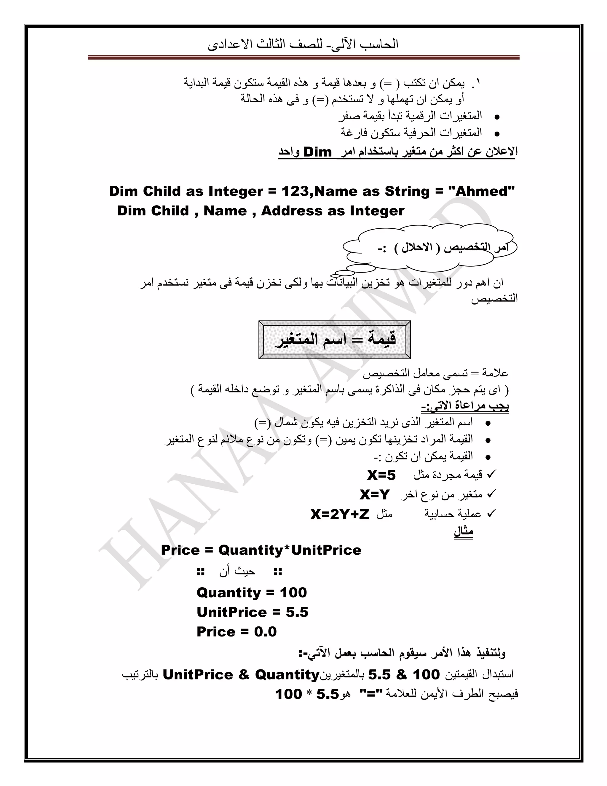 ‫اٌؽاعة ا٢ٌٝ- ٌٍصف اٌصاٌس االػذادٜ‬
‫1. ٠ّىٓ اْ ذىرة ( =) ٚ تؼذ٘ا ل١ّح ٚ ٘زٖ اٌم١ّح عرىْٛ ل١ّح اٌثذا٠ح‬
‫أٚ ٠ّىٓ اْ ذٍّٙٙا ٚ ال ذغرخذَ (=) ٚ فٝ ٘زٖ اٌؽاٌح‬
‫‪ ‬اٌّرغ١شاخ اٌشلّ١ح ذثذأ تم١ّح صفش‬
‫‪ ‬اٌّرغ١شاخ اٌؽشف١ح عرىْٛ فاسغح‬
‫االػالٌ ػٍ اكثز يٍ يرغيز تاسرخذاو ايز ‪ٔ Dim‬احذ‬
‫"‪Dim Child as Integer = 123,Name as String = "Ahmed‬‬
‫‪Dim Child , Name , Address as Integer‬‬
‫ايز انرخصيص ( االحالل ) :-‬
‫اْ اُ٘ دٚس ٌٍّرغ١شاخ ٘ٛ ذخض٠ٓ اٌث١أاخ تٙا ٌٚىٝ ٔخضْ ل١ّح فٝ ِرغ١ش ٔغرخذَ اِش‬
‫اٌرخص١ص‬

‫قيًح = اسى انًرغيز‬
‫ػالِح = ذغّٝ ِؼاًِ اٌرخص١ص‬
‫( اٜ ٠رُ ؼعض ِىاْ فٝ اٌزاوشج ٠غّٝ تاعُ اٌّرغ١ش ٚ ذٛضغ داخٍٗ اٌم١ّح )‬
‫يجة يزاػاج االذٗ:-‬
‫‪ ‬اعُ اٌّرغ١ش اٌزٜ ٔش٠ذ اٌرخض٠ٓ ف١ٗ ٠ىْٛ شّاي (=)‬
‫‪ ‬اٌم١ّح اٌّشاد ذخض٠ٕٙا ذىْٛ ٠ّ١ٓ (=) ٚذىْٛ ِٓ ٔٛع ِالئُ ٌٕٛع اٌّرغ١ش‬
‫‪ ‬اٌم١ّح ٠ّىٓ اْ ذىْٛ :-‬
‫‪ ‬ل١ّح ِعشدج ِصً 5=‪X‬‬
‫‪ِ ‬رغ١ش ِٓ ٔٛع اخش ‪X=Y‬‬
‫ِصً ‪X=2Y+Z‬‬
‫‪ ‬ػٍّ١ح ؼغات١ح‬
‫يثال‬
‫‪Price = Quantity*UnitPrice‬‬
‫:: حيث أن ::‬
‫001 = ‪Quantity‬‬
‫5.5 = ‪UnitPrice‬‬
‫0.0 = ‪Price‬‬
‫ولتنفيذ هذا األمر سيقوم الحاسب بعمل اآلتي-:‬
‫اعرثذاي اٌم١ّر١ٓ 001 & 5.5 تاٌّرغ١ش٠ٓ‪ UnitPrice & Quantity‬تاٌرشذ١ة‬
‫ف١صثػ اٌطشف األ٠ّٓ ٌٍؼالِح "=" ٘ٛ5.5 * 001‬

 