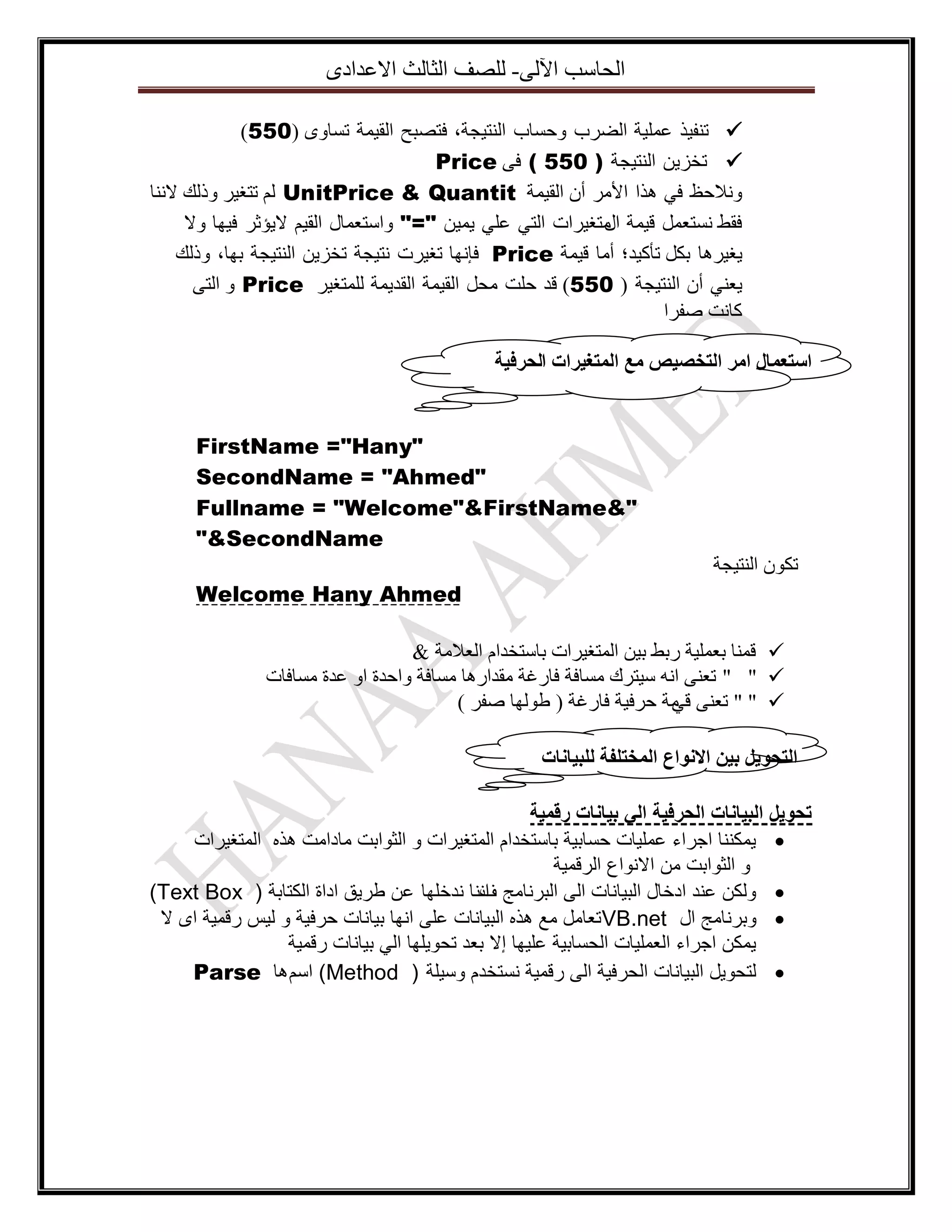 ‫اٌؽاعة ا٢ٌٝ- ٌٍصف اٌصاٌس االػذادٜ‬
‫‪ ‬ذٕف١ز ػٍّ١ح اٌضشب ٚؼغاب إٌر١عح، فرصثػ اٌم١ّح ذغاٜٚ (055)‬
‫‪ ‬ذخض٠ٓ إٌر١عح ) 055 ( فٝ ‪Price‬‬
‫ٚٔالؼظ فٟ ٘زا األِش أْ اٌم١ّح ‪ ٌُ UnitPrice & Quantit‬ذرغ١ش ٚرٌه الٕٔا‬
‫فمظ ٔغرؼًّ ل١ّح ِرغ١شاخ اٌرٟ ػٍٟ ٠ّ١ٓ "=" ٚاعرؼّاي اٌم١ُ ال٠إشش ف١ٙا ٚال‬
‫اي‬
‫٠غ١ش٘ا تىً ذأو١ذ؛ أِا ل١ّح ‪ Price‬فأٙا ذغ١شخ ٔر١عح ذخض٠ٓ إٌر١عح تٙا، ٚرٌه‬
‫٠ؼٕٟ أْ إٌر١عح ( 055) لذ ؼٍد ِؽً اٌم١ّح اٌمذ٠ّح ٌٍّرغ١ش ‪ ٚ Price‬اٌرٝ‬
‫وأد صفشا‬
‫اسرؼًال ايز انرخصيص يغ انًرغيزاخ انحزفيح‬

‫"‪FirstName ="Hany‬‬
‫"‪SecondName = "Ahmed‬‬
‫"&‪Fullname = "Welcome"&FirstName‬‬
‫‪"&SecondName‬‬
‫ذىْٛ إٌر١عح‬
‫‪Welcome Hany Ahmed‬‬
‫‪ ‬لّٕا تؼٍّ١ح ستظ ت١ٓ اٌّرغ١شاخ تاعرخذاَ اٌؼالِح &‬
‫‪ " " ‬ذؼٕٝ أٗ ع١رشن ِغافح فاسغح ِمذاس٘ا ِغافح ٚاؼذج اٚ ػذج ِغافاخ‬
‫‪ " " ‬ذؼٕٝ ِح ؼشف١ح فاسغح ( طٌٛٙا صفش )‬
‫لٟ‬
‫انرحٕيم تيٍ االَٕاع انًخرهفح نهثياَاخ‬
‫تحويل البيانات الحرفية الي بيانات رقمية‬
‫‪ ‬يمكننا اجراء عمليات حسابية باستخدام المتغيرات و الثوابت مادامت هذه المتغيرات‬
‫و الثوابت من االنواع الرقمية‬
‫‪ ‬ولكن عند ادخال البيانات الى البرنامج اننا ندخلها عن طريق اداة الكتابة ( ‪)Text Box‬‬
‫ف‬
‫‪ ‬وبرنامج ال ‪ VB.net‬تعامل مع هذه البيانات على انها بيانات حرفية و ليس رقمية اى ال‬
‫يمكن اجراء العمليات الحسابية عليها إال بعد تحويلها الي بيانات رقمية‬
‫‪ ‬لتحويل البيانات الحرفية الى رقمية نستخدم وسيلة ( ‪ )Method‬اسم ها ‪Parse‬‬

 