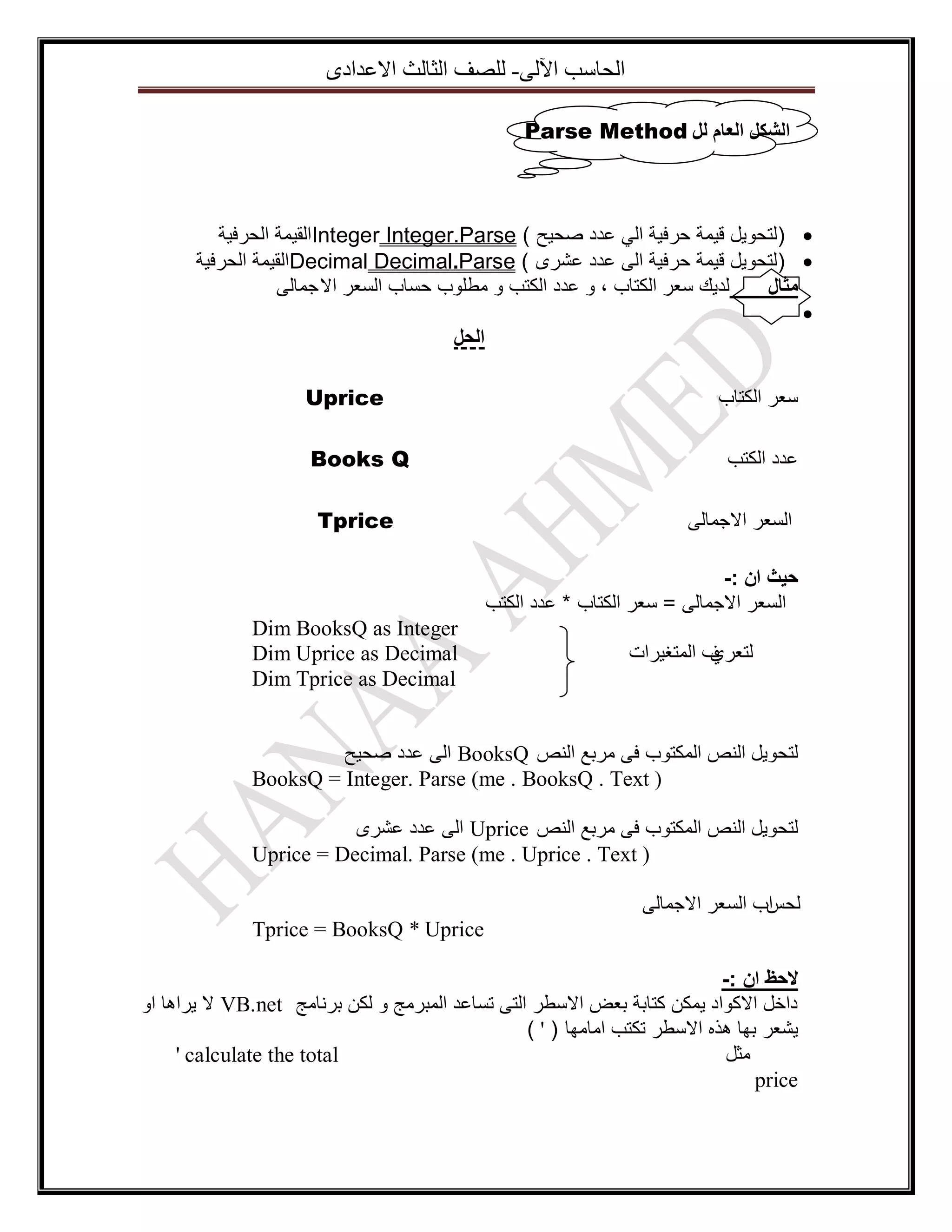 ‫اٌؽاعة ا٢ٌٝ- ٌٍصف اٌصاٌس االػذادٜ‬
‫انشكم انؼاو نم ‪Parse Method‬‬

‫‪) ‬لتحويل قيمة حرفية الي عدد صحيح ( ‪Integer Integer.Parse‬القيمة الحرفية‬
‫‪) ‬لتحويل قيمة حرفية الى عدد عشرى ( ‪Decimal Decimal.Parse‬القيمة الحرفية‬
‫لديك سعر الكتاب ، و عدد الكتب و مطلوب حساب السعر اال جمالى‬
‫يثال‬
‫‪‬‬
‫الحل‬
‫سعر الكتاب‬
‫عدد الكتب‬
‫السعر االجمالى‬

‫‪Uprice‬‬
‫‪Books Q‬‬
‫‪Tprice‬‬

‫حيث ان :-‬
‫السعر االجمالى = سعر الكتاب * عدد الكتب‬
‫ف المتغيرات‬
‫لتعري‬

‫‪Dim BooksQ as Integer‬‬
‫‪Dim Uprice as Decimal‬‬
‫‪Dim Tprice as Decimal‬‬

‫لتحويل النص المكتوب فى مربع النص ‪ BooksQ‬الى عدد صحيح‬
‫) ‪BooksQ = Integer. Parse (me . BooksQ . Text‬‬
‫لتحويل النص المكتوب فى مربع النص ‪ Uprice‬الى عدد عشرى‬
‫) ‪Uprice = Decimal. Parse (me . Uprice . Text‬‬
‫لحسب السعر االجمالى‬
‫ا‬
‫‪Tprice = BooksQ * Uprice‬‬
‫الحظ ان :-‬
‫داخل االكواد يمكن كتابة بعض االسطر التى تساعد المبرمج و لكن برنامج ‪ VB.net‬ال يراها او‬
‫يشعر بها هذه االسطر تكتب امامها ( ' )‬
‫‪' calculate the total‬‬
‫مثل‬
‫‪price‬‬

 