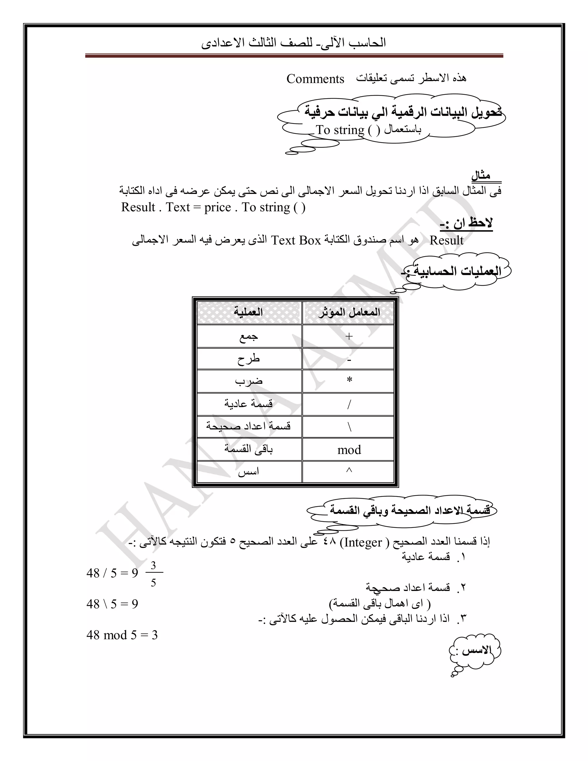 ‫اٌؽاعة ا٢ٌٝ- ٌٍصف اٌصاٌس االػذادٜ‬
‫هذه االسطر تسمى تعليقات ‪Comments‬‬

‫ذحٕيم انثياَاخ انزقًيح اني تياَاخ حزفيح‬
‫تاعرؼّاي ) ( ‪To string‬‬
‫يثال‬
‫فٝ اٌّصاي اٌغاتك ارا اسدٔا ذؽٛ٠ً اٌغؼش االظّاٌٝ اٌٝ ٔص ؼرٝ ٠ّىٓ ػشضٗ فٝ اداٖ اٌىراتح‬
‫) ( ‪Result . Text = price . To string‬‬

‫الحظ اٌ :-‬
‫‪ ٛ٘ Result‬اعُ صٕذٚق اٌىراتح ‪ Text Box‬اٌزٜ ٠ؼشض ف١ٗ اٌغؼش االظّاٌٝ‬

‫انؼًهياخ انحساتيح :-‬
‫المعامل المؤثر‬

‫العملية‬

‫+‬

‫ظّغ‬

‫-‬

‫طشغ‬

‫*‬

‫ضشب‬

‫/‬

‫لغّح ػاد٠ح‬

‫‬

‫لغّح اػذاد صؽ١ؽح‬

‫‪mod‬‬

‫تالٝ اٌمغّح‬

‫^‬

‫اعظ‬

‫قسًح االػذاد انصحيحح ٔتاقي انقسًح‬
‫ئرا لغّٕا اٌؼذد اٌصؽ١ػ ( ‪ 48 )Integer‬ػٍٝ اٌؼذد اٌصؽ١ػ 5 فرىْٛ إٌر١عٗ وا٢ذٝ :-‬
‫1. لغّح ػاد٠ح‬
‫3‬
‫9 = 5 / 84‬
‫5‬
‫ؼح‬
‫2. لغّح اػذاد صؽٟ‬
‫9 = 5  84‬
‫( اٜ اّ٘اي تالٝ اٌمغّح)‬
‫3. ارا اسدٔا اٌثالٝ ف١ّىٓ اٌؽصٛي ػٍ١ٗ وا٢ذٝ :-‬
‫3 = 5 ‪48 mod‬‬
‫االسس :‬

 