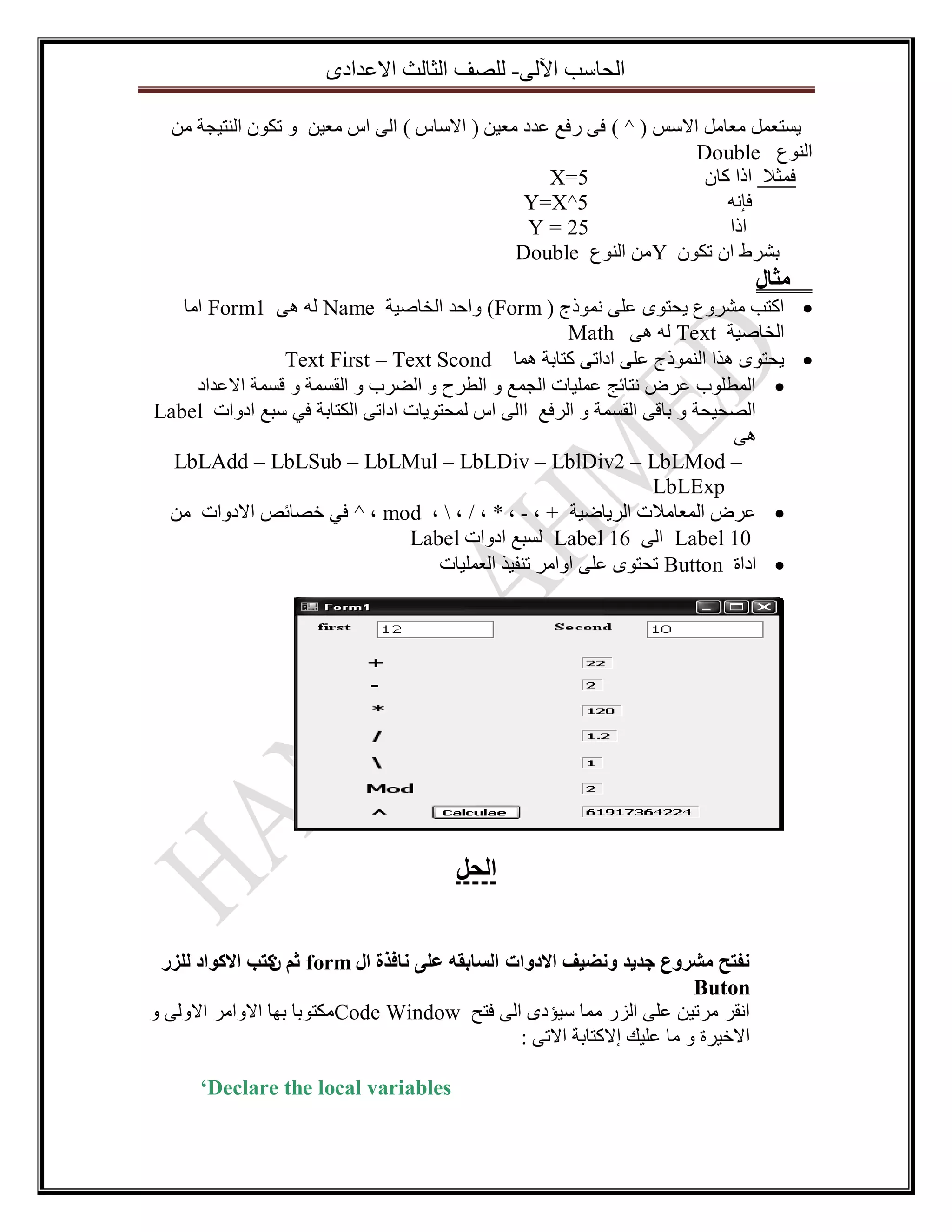 ‫اٌؽاعة ا٢ٌٝ- ٌٍصف اٌصاٌس االػذادٜ‬
‫٠غرؼًّ ِؼاًِ االعظ ( ^ ) فٝ سفغ ػذد ِؼ١ٓ ( االعاط ) اٌٝ اط ِؼ١ٓ ٚ ذىْٛ إٌر١عح ِٓ‬
‫إٌٛع ‪Double‬‬
‫5=‪X‬‬
‫فّصال ارا واْ‬
‫5^‪Y=X‬‬
‫فأٗ‬
‫52 = ‪Y‬‬
‫ارا‬
‫تششط اْ ذىْٛ ‪ ِٓY‬إٌٛع ‪Double‬‬

‫يثال‬

‫‪ ‬اورة ِششٚع ٠ؽرٜٛ ػٍٝ ّٔٛرض ( ‪ٚ )Form‬اؼذ اٌخاص١ح ‪ Form1 ٝ٘ ٌٗ Name‬اِا‬
‫اٌخاص١ح ‪Math ٝ٘ ٌٗ Text‬‬
‫‪٠ ‬ؽرٜٛ ٘زا إٌّٛرض ػٍٝ اداذٝ وراتح ّ٘ا ‪Text First – Text Scond‬‬
‫‪ ‬اٌّطٍٛب ػشض ٔرائط ػٍّ١اخ اٌعّغ ٚ اٌطشغ ٚ اٌضشب ٚ اٌمغّح ٚ لغّح االػذاد‬
‫اٌصؽ١ؽح ٚ تالٝ اٌمغّح ٚ اٌشفغ ااٌٝ اط ٌّؽرٛ٠اخ اداذٝ اٌىراتح فٟ عثغ ادٚاخ ‪Label‬‬
‫٘ٝ‬
‫– ‪LbLAdd – LbLSub – LbLMul – LbLDiv – LblDiv2 – LbLMod‬‬
‫‪LbLExp‬‬
‫‪ ‬ػشض اٌّؼاِالخ اٌش٠اض١ح + ، - ، * ، / ،  ، ‪ ^ ، mod‬فٟ خصائص االدٚاخ ِٓ‬
‫01 ‪ Label‬اٌٝ 61 ‪ٌ Label‬غثغ ادٚاخ ‪Label‬‬
‫‪ ‬اداج ‪ Button‬ذؽرٜٛ ػٍٝ اٚاِش ذٕف١ز اٌؼٍّ١اخ‬

‫انحم‬
‫َفرح يشزٔع جذيذ َٔضيف االدٔاخ انساتقّ ػهٗ َافذج ال ‪ form‬ثى كرة االكٕاد نهزر‬
‫ٌ‬
‫‪Buton‬‬
‫أمش ِشذ١ٓ ػٍٝ اٌضس ِّا ع١إدٜ اٌٝ فرػ ‪ِCode Window‬ىرٛتا تٙا االٚاِش االٌٚٝ ٚ‬
‫االخ١شج ٚ ِا ػٍ١ه ئالوراتح االذٝ :‬
‫‪‘Declare the local variables‬‬

 