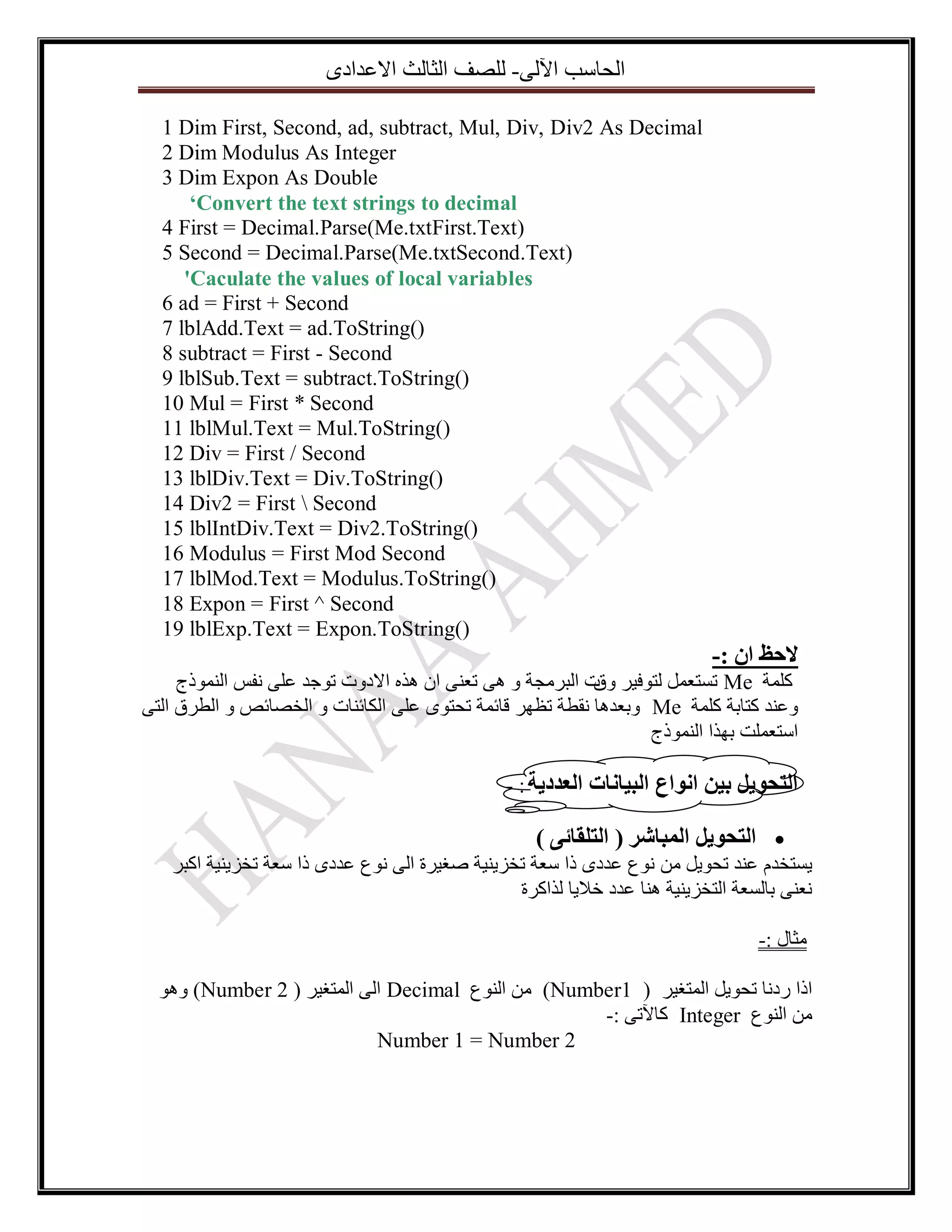 ٜ‫اٌؽاعة ا٢ٌٝ- ٌٍصف اٌصاٌس االػذاد‬
1 Dim First, Second, ad, subtract, Mul, Div, Div2 As Decimal
2 Dim Modulus As Integer
3 Dim Expon As Double
‘Convert the text strings to decimal
4 First = Decimal.Parse(Me.txtFirst.Text)
5 Second = Decimal.Parse(Me.txtSecond.Text)
'Caculate the values of local variables
6 ad = First + Second
7 lblAdd.Text = ad.ToString()
8 subtract = First - Second
9 lblSub.Text = subtract.ToString()
10 Mul = First * Second
11 lblMul.Text = Mul.ToString()
12 Div = First / Second
13 lblDiv.Text = Div.ToString()
14 Div2 = First  Second
15 lblIntDiv.Text = Div2.ToString()
16 Modulus = First Mod Second
17 lblMod.Text = Modulus.ToString()
18 Expon = First ^ Second
19 lblExp.Text = Expon.ToString()

-: ٌ‫الحظ ا‬
‫ ذغرؼًّ ٌرٛف١ش خ اٌثشِعح ٚ ٘ٝ ذؼٕٝ اْ ٘زٖ االدٚخ ذٛظذ ػٍٝ ٔفظ إٌّٛرض‬Me ‫وٍّح‬
‫ٚق‬
ٝ‫ ٚتؼذ٘ا ٔمطح ذظٙش لائّح ذؽرٜٛ ػٍٝ اٌىائٕاخ ٚ اٌخصائص ٚ اٌطشق اٌر‬Me ‫ٚػٕذ وراتح وٍّح‬
‫اعرؼٍّد تٙزا إٌّٛرض‬
- : ‫انرحٕيم تيٍ إَاع انثياَاخ انؼذديح‬

) ٗ‫ انرحٕيم انًثاشز ( انرهقائ‬
‫٠غرخذَ ػٕذ ذؽٛ٠ً ِٓ ٔٛع ػذدٜ را عؼح ذخض٠ٕ١ح صغ١شج اٌٝ ٔٛع ػذدٜ را عؼح ذخض٠ٕ١ح اوثش‬
‫ٔؼٕٝ تاٌغؼح اٌرخض٠ٕ١ح ٕ٘ا ػذد خال٠ا ٌزاوشج‬
-: ‫ِصاي‬
ٛ٘ٚ )Number 2 ( ‫ اٌٝ اٌّرغ١ش‬Decimal ‫) ِٓ إٌٛع‬Number1 ( ‫ارا سدٔا ذؽٛ٠ً اٌّرغ١ش‬
-: ٝ‫ وا٢ذ‬Integer ‫ِٓ إٌٛع‬
Number 1 = Number 2

 