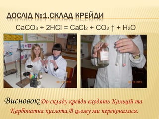 ДОСЛІД №1.СКЛАД КРЕЙДИ
CaCO3 + 2HCl = CaCl2 + CO2 ↑ + H2O

Висновок:До складу крейди входять Кальцій та
Карбонатна кислота.В цьому ми переконалися.

 