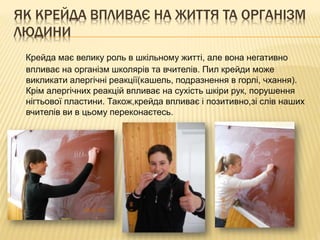 ЯК КРЕЙДА ВПЛИВАЄ НА ЖИТТЯ ТА ОРГАНІЗМ
ЛЮДИНИ
Крейда має велику роль в шкільному житті, але вона негативно
впливає на організм школярів та вчителів. Пил крейди може
викликати алергічні реакції(кашель, подразнення в горлі, чхання).
Крім алергічних реакцій впливає на сухість шкіри рук, порушення
нігтьової пластини. Також,крейда впливає і позитивно,зі слів наших
вчителів ви в цьому переконаєтесь.

 