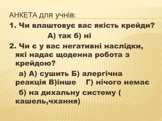АНКЕТА для учнів:
1. Чи влаштовує вас якість крейди?
А) так б) ні
2. Чи є у вас негативні наслідки,
які надає щоденна робота з
крейдою?
а) А) сушить Б) алергічна
реакція В)інше Г) нічого немає
б) на дихальну систему (
кашель,чхання)

 