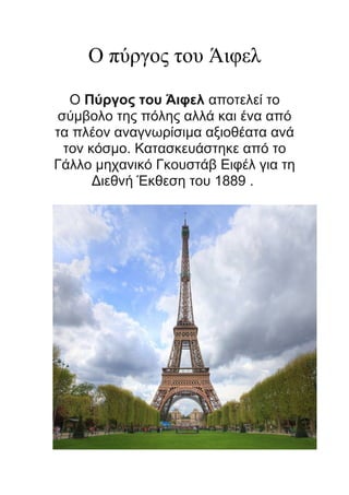 Ο πύργος του Άιφελ
Ο Πύργος του Άιφελ αποτελεί το
σύμβολο της πόλης αλλά και ένα από
τα πλέον αναγνωρίσιμα αξιοθέατα ανά
τον κόσμο. Κατασκευάστηκε από το
Γάλλο μηχανικό Γκoυστάβ Ειφέλ για τη
Διεθνή Έκθεση του 1889 .

 