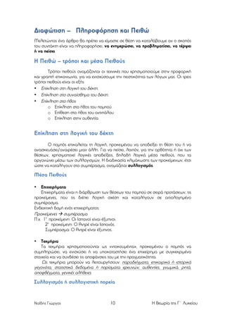 Διαφώτιση – Πληροφόρηση και Πειθώ
Μελετώντας ένα άρθρο θα πρέπει να είµαστε σε θέση να καταλάβουµε αν ο σκοπός
του συντάκτη είναι να πληροφορήσει, να ενηµερώσει, να προβληµατίσει, να τέρψει
ή να πείσει.

Η Πειθώ – τρόποι και µέσα Πειθούς
Τρόποι πειθούς ονοµάζονται οι τεχνικές που χρησιµοποιούµε στην προφορική
και γραπτή επικοινωνία, για να ενισχύσουµε την πειστικότητα των λόγων µας. Οι τρεις
τρόποι πειθούς είναι οι εξής:
• Επίκληση στη λογική του δέκτη.
• Επίκληση στο συναίσθηµα του δέκτη.
• Επίκληση στο ήθος:
o Επίκληση στο ήθος του ποµπού
o Επίθεση στο ήθος του αντιπάλου
o Επίκληση στην αυθεντία

Επίκληση στη λογική του δέκτη
Ο ποµπός επικαλείται τη λογική, προκειµένου να αποδείξει τη θέση του ή να
ανασκευάσει/αναιρέσει µιαν άλλη. Για να πείσει, λοιπόν, για την ορθότητα ή όχι των
θέσεων, χρησιµοποιεί λογικές αποδείξεις, δηλαδή λογικά µέσα πειθούς, που τα
οργανώνει µέσω των συλλογισµών. Η διαδικασία κλιµάκωσης των προκείµενων, έτσι
ώστε να καταλήγουν στο συµπέρασµα, ονοµάζεται συλλογισµός.

Μέσα Πειθούς
Επιχειρήµατα
Επιχειρήµατα είναι η διάρθρωση των θέσεων του ποµπού σε σειρά προτάσεων, τις
προκείµενες, που τις διέπει λογική σχέση και καταλήγουν σε αιτιολογηµένο
συµπέρασµα.
Ενδεικτική δοµή ενός επιχειρήµατος:
Προκείµενες à συµπέρασµα
Π.χ. 1η προκείµενη: Οι Ισπανοί είναι έξυπνοι.
2η προκείµενη: Ο Αντρέ είναι Ισπανός.
Συµπέρασµα: Ο Αντρέ είναι έξυπνος.
•

Τεκµήρια
Τα τεκµήρια χρησιµοποιούνται ως «ντοκουµέντα», προκειµένου ο ποµπός να
συµπληρώσει, να ενισχύσει ή να υποκαταστήσει ένα επιχείρηµα µε συγκεκριµένα
στοιχεία και να συνδέσει τις αποφάνσεις του µε την πραγµατικότητα.
Ως τεκµήρια µπορούν να λειτουργήσουν: παραδείγµατα, επικαιρικά ή ιστορικά
γεγονότα, στατιστικά δεδοµένα ή πορίσµατα ερευνών, αυθεντίες, γνωµικά, ρητά,
αποφθέγµατα, γενικές αλήθειες.
•

Συλλογισµός ή συλλογιστική πορεία

Ναΐδης Γιώργος

10

Η θεωρία της Γ΄ Λυκείου

 
