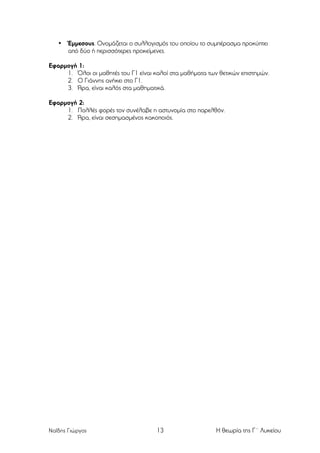 •

Έµµεσους. Ονοµάζεται ο συλλογισµός του οποίου το συµπέρασµα προκύπτει
από δύο ή περισσότερες προκείµενες.

Εφαρµογή 1:
1. Όλοι οι µαθητές του Γ1 είναι καλοί στα µαθήµατα των θετικών επιστηµών.
2. Ο Γιάννης ανήκει στο Γ1.
3. Άρα, είναι καλός στα µαθηµατικά.
Εφαρµογή 2:
1. Πολλές φορές τον συνέλαβε η αστυνοµία στο παρελθόν.
2. Άρα, είναι σεσηµασµένος κακοποιός.

Ναΐδης Γιώργος

13

Η θεωρία της Γ΄ Λυκείου

 