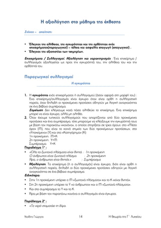 Η αξιολόγηση στο µάθηµα της έκθεσης
Στόχος – απαίτηση:

•
•

Έλεγχος της αλήθειας, της εγκυρότητας και της ορθότητας ενός
επιχειρήµατος(παραγωγικοί) – τέλεια και ασφαλής επαγωγή (επαγωγικοί) .
Έλεγχος της αξιοπιστίας των τεκµηρίων.

Επιχειρήµατα / Συλλογισµοί. Αξιολόγηση και χαρακτηρισµός : Ένα επιχείρηµα /
συλλογισµός αξιολογείται ως προς την εγκυρότητά του, την αλήθεια του και την
ορθότητά του.

Παραγωγικοί συλλογισµοί
Η εγκυρότητα

1. Η εγκυρότητα ενός επιχειρήµατος ή συλλογισµού (όσον αφορά στη µορφή του) :
Ένα επιχείρηµα/συλλογισµός είναι έγκυρο όταν είναι ορθή η συλλογιστική
πορεία, όταν δηλαδή οι προκείµενες προτάσεις οδηγούν µε λογική αναγκαιότητα
σε ένα βέβαιο συµπέρασµα.
Σηµείωση: Δεν ελέγχουµε κατά πόσο αληθεύει το επιχείρηµα. Ένα επιχείρηµα
µπορεί να είναι έγκυρο, αλλά µη αληθές.
2. Όταν έχουµε τυπικούς συλλογισµούς που απαρτίζονται από δύο προκείµενες
προτάσεις και ένα συµπέρασµα, τότε µπορούµε να ελέγξουµε την εγκυρότητά τους
µε βάση τον παρακάτω «κανόνα», ο οποίος στηρίζεται σε τρεις όρους: στο «Μέσο
όρο» (Μ), που είναι το κοινό σηµείο των δύο προκείµενων προτάσεων, στο
«Υποκείµενο» (Υ) και στο «Κατηγόρηµα» (Κ):
1η προκείµενη: Μ+Κ
2η προκείµενη: Υ+Μ
Συµπέρασµα: Υ+Κ
Παραδείγµα 1ο :
• «Όλα τα ζωντανά πλάσµατα είναι θνητά. : 1η προκείµενη
Ο άνθρωπος είναι ζωντανό πλάσµα.
: 2η προκείµενη
Άρα, ο άνθρωπος είναι θνητός.»
: Συµπέρασµα
• Αξιολόγηση: Το επιχείρηµα (ή ο συλλογισµός) είναι έγκυρο, διότι είναι ορθή η
συλλογιστική πορεία, δηλαδή οι δύο προκείµενες προτάσεις οδηγούν µε λογική
αναγκαιότητα σε ένα βέβαιο συµπέρασµα.
Ειδικότερα:
• Στην 1η προκείµενη υπάρχει ο Μ «ζωντανά πλάσµατα» και το Κ «είναι θνητά».
• Στη 2η προκείµενη υπάρχει το Υ «ο άνθρωπος» και ο Μ «ζωντανά πλάσµατα».
• Και στο συµπέρασµα το Υ και το Κ.
• Άρα µε βάση τον παραπάνω κανόνα ο συλλογισµός είναι έγκυρος.
Παράδειγµα 2ο :
• «Το νερό σταµατάει τη δίψα.
Ναΐδης Γιώργος

14

Η θεωρία της Γ΄ Λυκείου

 