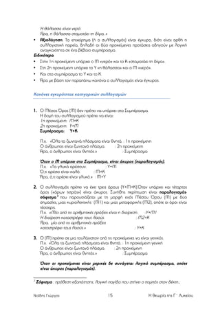 Η θάλασσα είναι νερό.
Άρα, η θάλασσα σταµατάει τη δίψα..»
• Αξιολόγηση: Το επιχείρηµα (ή ο συλλογισµός) είναι έγκυρο, διότι είναι ορθή η
συλλογιστική πορεία, δηλαδή οι δύο προκείµενες προτάσεις οδηγούν µε λογική
αναγκαιότητα σε ένα βέβαιο συµπέρασµα.
Ειδικότερα:
• Στην 1η προκείµενη υπάρχει ο Μ «νερό» και το Κ «σταµατάει τη δίψα».
• Στη 2η προκείµενη υπάρχει το Υ «η θάλασσα» και ο Μ «νερό».
• Και στο συµπέρασµα το Υ και το Κ.
• Άρα µε βάση τον παραπάνω κανόνα ο συλλογισµός είναι έγκυρος.
Κανόνες εγκυρότητας κατηγορικών συλλογισµών

1. Ο Μέσος Όρος (Μ) δεν πρέπει να υπάρχει στο Συµπέρασµα.
Η δοµή του συλλογισµού πρέπει να είναι:
1η προκείµενη: Μ+Κ
2η προκείµενη: Υ+Μ
Συµπέρασµα: Υ+Κ
Π.χ. «Όλα τα ζωντανά πλάσµατα είναι θνητά. : 1η προκείµενη
Ο άνθρωπος είναι ζωντανό πλάσµα.
: 2η προκείµενη
Άρα, ο άνθρωπος είναι θνητός.»
: Συµπέρασµα

Όταν ο Μ υπάρχει στο Συµπέρασµα, είναι άκυρος (παραλογισµός).
Π.χ. «Τα γλυκά αρέσουν.
: Υ+Μ
Ό,τι αρέσει είναι καλό.
: Μ+Κ
Άρα, ό,τι αρέσει είναι γλυκό.» : Μ+Υ
2. Ο συλλογισµός πρέπει να έχει τρεις όρους (Υ+Μ+Κ).Όταν υπάρχει και τέταρτος
όρος («όρων τετράς») είναι άκυρος. Συνήθης περίπτωση είναι παραλογισµόςσόφισµα 3 που παρουσιάζεται µε τη µορφή ενός Μέσου Όρου (Μ) µε δύο
σηµασίες, µιας κυριολεκτικής (Μ1) και µιας µεταφορικής (Μ2), οπότε οι όροι είναι
τέσσερις.
Π.χ. «Μία από τις αριθµητικές πράξεις είναι η διαίρεση.
:Υ+Μ1
Η διαίρεση καταστρέφει τους λαούς.
: Μ2+Κ
Άρα, µία από τις αριθµητικές πράξεις
καταστρέφει τους λαούς.»
: Υ+Κ
3. Ο (Μ) πρέπει σε µια τουλάχιστον από τις προκείµενες να είναι γενικός.
Π.χ. «Όλα τα ζωντανά πλάσµατα είναι θνητά. : 1η προκείµενη γενική
Ο άνθρωπος είναι ζωντανό πλάσµα.
: 2η προκείµενη
Άρα, ο άνθρωπος είναι θνητός.»
: Συµπέρασµα

Όταν οι προκείµενες είναι µερικές δε συνάγεται λογικό συµπέρασµα, οπότε
είναι άκυρος (παραλογισµός).
3

Σόφισµα : πρόθεση εξαπάτησης, λογική παγίδα που στήνει ο ποµπός στον δέκτη.;

Ναΐδης Γιώργος

15

Η θεωρία της Γ΄ Λυκείου

 