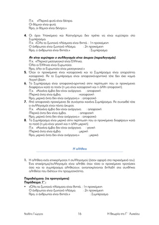 Π.χ. «Μερικά φυτά είναι δέντρα.
Οι θάµνοι είναι φυτά.
Άρα, οι θάµνοι είναι δέντρα.»
4. Οι όροι Υποκείµενο και Κατηγόρηµα δεν πρέπει να είναι ευρύτεροι στο
Συµπέρασµα.
Π.χ. «Όλα τα ζωντανά πλάσµατα είναι θνητά. : 1η προκείµενη
Ο άνθρωπος είναι ζωντανό πλάσµα.
: 2η προκείµενη
Άρα, ο άνθρωπος είναι θνητός.»
: Συµπέρασµα

5.
6.

7.

8.

Αν είναι ευρύτεροι ο συλλογισµός είναι άκυρος (παραλογισµός).
Π.χ. «Μερικοί µεσογειακοί είναι Έλληνες.
Όλοι οι Έλληνες είναι Ευρωπαίοι.
Άρα, όλοι οι Ευρωπαίοι είναι µεσογειακοί.»
Όταν οι προκείµενες είναι καταφατικές και το Συµπέρασµα είναι απαραίτητα
καταφατικό. Αν το Συµπέρασµα είναι αποφατικό-αρνητικό τότε δεν έχει καµιά
λογική βάση.
Το Συµπέρασµα είναι αποφατικό-αρνητικό στην περίπτωση που οι προκείµενες
διαφέρουν κατά το ποιόν (η µια είναι καταφατική και η άλλη αποφατική).
Π.χ. «Κανένα έµβιο δεν είναι ανόργανο. : αποφατική
Μερικά όντα είναι έµβια.
: καταφατική
Άρα, µερικά όντα δεν είναι ανόργανα.» : αποφατικό
Από αποφατικές προκείµενες δε συνάγεται κανένα Συµπέρασµα. Αν συναχθεί τότε
ο συλλογισµός είναι πάντα άκυρος.
Π.χ. «Κανένα έµβιο δεν είναι ανόργανο.
: αποφατική
Μερικά όντα δεν είναι έµβια.
: αποφατική
Άρα, µερικά όντα δεν είναι ανόργανα.» : αποφατικό
Το Συµπέρασµα είναι µερικό στην περίπτωση που οι προκείµενες διαφέρουν κατά
το ποσό (η µία είναι γενική και η άλλη µερική).
Π.χ. «Κανένα έµβιο δεν είναι ανόργανο. : γενική
Μερικά όντα είναι έµβια.
: µερική
Άρα, µερικά όντα δεν είναι ανόργανα.»
: µερικό

Η αλήθεια
1. Η αλήθεια ενός επιχειρήµατος ή συλλογισµού (όσον αφορά στο περιεχόµενό του).
Ένα επιχείρηµα/συλλογισµός είναι αληθές όταν τόσο οι προκείµενες προτάσεις
όσο και το συµπέρασµα αληθεύουν, ανταποκρίνονται δηλαδή στις συνθήκες
αληθείας που διέπουν την πραγµατικότητα.
Παραδείγµατα: (τα προηγούµενα)
Παράδειγµα 1ο :
• «Όλα τα ζωντανά πλάσµατα είναι θνητά. : 1η προκείµενη
Ο άνθρωπος είναι ζωντανό πλάσµα.
: 2η προκείµενη
Άρα, ο άνθρωπος είναι θνητός.»
: Συµπέρασµα

Ναΐδης Γιώργος

16

Η θεωρία της Γ΄ Λυκείου

 