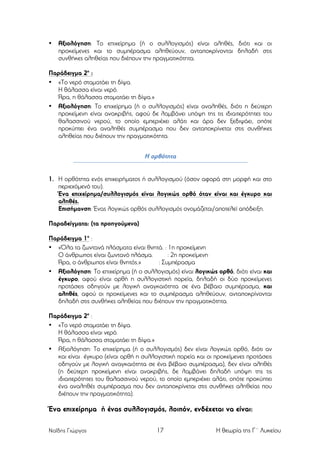 •

Αξιολόγηση: Το επιχείρηµα (ή ο συλλογισµός) είναι αληθές, διότι και οι
προκείµενες και το συµπέρασµα αληθεύουν, ανταποκρίνονται δηλαδή στις
συνθήκες αληθείας που διέπουν την πραγµατικότητα.

Παράδειγµα 2ο :
• «Το νερό σταµατάει τη δίψα.
Η θάλασσα είναι νερό.
Άρα, η θάλασσα σταµατάει τη δίψα.»
• Αξιολόγηση: Το επιχείρηµα (ή ο συλλογισµός) είναι αναληθές, διότι η δεύτερη
προκείµενη είναι ανακριβής, αφού δε λαµβάνει υπόψη της τις ιδιαιτερότητες του
θαλασσινού νερού, το οποίο εµπεριέχει αλάτι και άρα δεν ξεδιψάει, οπότε
προκύπτει ένα αναληθές συµπέρασµα που δεν ανταποκρίνεται στις συνθήκες
αληθείας που διέπουν την πραγµατικότητα.

Η ορθότητα
1. Η ορθότητα ενός επιχειρήµατος ή συλλογισµού (όσον αφορά στη µορφή και στο
περιεχόµενό του).
Ένα επιχείρηµα/συλλογισµός είναι λογικώς ορθό όταν είναι και έγκυρο και
αληθές.
Επισήµανση: Ένας λογικώς ορθός συλλογισµός ονοµάζεται/αποτελεί απόδειξη.
Παραδείγµατα: (τα προηγούµενα)
Παράδειγµα 1ο :
• «Όλα τα ζωντανά πλάσµατα είναι θνητά. : 1η προκείµενη
Ο άνθρωπος είναι ζωντανό πλάσµα.
: 2η προκείµενη
Άρα, ο άνθρωπος είναι θνητός.»
: Συµπέρασµα
• Αξιολόγηση: Το επιχείρηµα (ή ο συλλογισµός) είναι λογικώς ορθό, διότι είναι και
έγκυρο, αφού είναι ορθή η συλλογιστική πορεία, δηλαδή οι δύο προκείµενες
προτάσεις οδηγούν µε λογική αναγκαιότητα σε ένα βέβαιο συµπέρασµα, και
αληθές, αφού οι προκείµενες και το συµπέρασµα αληθεύουν, ανταποκρίνονται
δηλαδή στις συνθήκες αληθείας που διέπουν την πραγµατικότητα.
Παράδειγµα 2ο :
• «Το νερό σταµατάει τη δίψα.
Η θάλασσα είναι νερό.
Άρα, η θάλασσα σταµατάει τη δίψα.»
• Αξιολόγηση: Το επιχείρηµα (ή ο συλλογισµός) δεν είναι λογικώς ορθό, διότι αν
και είναι έγκυρο (είναι ορθή η συλλογιστική πορεία και οι προκείµενες προτάσεις
οδηγούν µε λογική αναγκαιότητα σε ένα βέβαιο συµπέρασµα), δεν είναι αληθές
(η δεύτερη προκείµενη είναι ανακριβής, δε λαµβάνει δηλαδή υπόψη της τις
ιδιαιτερότητες του θαλασσινού νερού, το οποίο εµπεριέχει αλάτι, οπότε προκύπτει
ένα αναληθές συµπέρασµα που δεν ανταποκρίνεται στις συνθήκες αληθείας που
διέπουν την πραγµατικότητα).

Ένα επιχείρηµα ή ένας συλλογισµός, λοιπόν, ενδέχεται να είναι:
Ναΐδης Γιώργος

17

Η θεωρία της Γ΄ Λυκείου

 