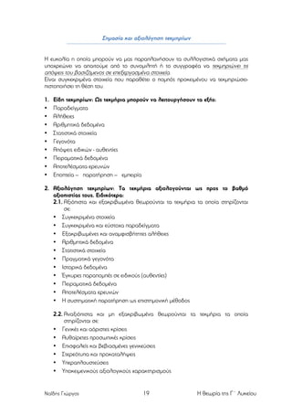 Σηµασία και αξιολόγηση τεκµηρίων
Η ευκολία η οποία µπορούν να µας παραπλανήσουν τα συλλογιστικά σχήµατα µας
υποχρεώνει να απαιτούµε από το συνοµιλητή ή το συγγραφέα να τεκµηριώνει τις
απόψεις του βασιζόµενος σε επεξεργασµένα στοιχεία.
Είναι συγκεκριµένα στοιχεία που παραθέτει ο ποµπός προκειµένου να τεκµηριώσειπιστοποιήσει τη θέση του.
1.
•
•
•
•
•
•
•
•
•

Είδη τεκµηρίων: Ως τεκµήρια µπορούν να λειτουργήσουν τα εξής:
Παραδείγµατα
Αλήθειες
Αριθµητικά δεδοµένα
Στατιστικά στοιχεία
Γεγονότα
Απόψεις ειδικών - αυθεντίες
Πειραµατικά δεδοµένα
Αποτελέσµατα ερευνών
Εποπτεία – παρατήρηση – εµπειρία

2. Αξιολόγηση τεκµηρίων: Τα τεκµήρια αξιολογούνται ως προς το βαθµό
αξιοπιστίας τους. Ειδικότερα:
2.1. Αξιόπιστα και εξακριβωµένα θεωρούνται τα τεκµήρια τα οποία στηρίζονται
σε:
• Συγκεκριµένα στοιχεία
• Συγκεκριµένα και εύστοχα παραδείγµατα
• Εξακριβωµένες και αναµφισβήτητες αλήθειες
• Αριθµητικά δεδοµένα
• Στατιστικά στοιχεία
• Πραγµατικά γεγονότα
• Ιστορικά δεδοµένα
• Έγκυρες παραποµπές σε ειδικούς (αυθεντίες)
• Πειραµατικά δεδοµένα
• Αποτελέσµατα ερευνών
• Η συστηµατική παρατήρηση ως επιστηµονική µέθοδος
2.2. Αναξιόπιστα και µη εξακριβωµένα θεωρούνται τα τεκµήρια τα οποία
στηρίζονται σε:
• Γενικές και αόριστες κρίσεις
• Αυθαίρετες προσωπικές κρίσεις
• Επισφαλείς και βεβιασµένες γενικεύσεις
• Στερεότυπα και προκαταλήψεις
• Υπεραπλουστεύσεις
• Υποκειµενικούς αξιολογικούς χαρακτηρισµούς

Ναΐδης Γιώργος

19

Η θεωρία της Γ΄ Λυκείου

 