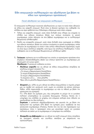 Είδη επαγωγικών συλλογισµών και αξιολόγηση (µε βάση το
είδος των προκείµενων προτάσεων)
Γενική αξιολόγηση των επαγωγικών συλλογισµών
Οι επαγωγικοί συλλογισµοί κανονικά αξιολογούνται ως προς το κατά πόσο οδηγούν
σε τέλεια και ασφαλή επαγωγή. Αυτό είναι το βασικό κριτήριο που καθορίζει την
αλήθεια και άρα ορθότητά τους. Ειδικότερα, ελέγχουµε κατά πόσο υπάρχει:
• Τέλεια και ασφαλής επαγωγή, κατά πόσο δηλαδή είναι πλήρες και επαρκές το
πλήθος των ειδικών στοιχείων, βάσει των οποίων συνάγεται το γενικό
συµπέρασµα, οπότε οδηγούν σε ένα βέβαιο συµπέρασµα και οι συλλογισµοί
θεωρούνται αληθείς-ορθοί.
• Ατελής και επισφαλής επαγωγή, κατά πόσο δηλαδή είναι ανεπαρκές το πλήθος
των ειδικών στοιχείων, βάσει των οποίων συνάγεται το γενικό συµπέρασµα, οπότε
οδηγούν σε συµπέρασµα το οποίο ή έχει απλώς πιθανολογικό χαρακτήρα, χωρίς
να είναι όµως απολύτως ασφαλές, ούτε όµως και απολύτως λανθασµένο, ή είναι
αυθαίρετο, και οι συλλογισµοί θεωρούνται µη αληθείς-µη ορθοί.
1. Γενίκευση: πρόκειται για το συλλογισµό του οποίου οι προκείµενες προτάσεις είναι
επιµέρους στοιχεία-δεδοµένα, βάσει των οποίων προκύπτει ως συµπέρασµα µια
γενικευµένη επί αυτών κρίση.
Αξιολόγηση: Η γενίκευση ενδέχεται να είναι:
• Απολύτως ασφαλής και να οδηγεί σε τέλεια επαγωγή(όταν στηρίζεται σε
απολύτως επαρκή στοιχεία). Π.χ. :
«Το σώµα α θερµαινόµενο διαστέλλεται.
Το σώµα β θερµαινόµενο διαστέλλεται.
Το σώµα γ θερµαινόµενο διαστέλλεται.
Τα σώµατα α, β, γ, … είναι µέταλλα.
Άρα, όλα τα µέταλλα θερµαινόµενα διαστέλλονται.»
•

Επιτρεπτή µεν, αλλά να µην οδηγεί σε τέλεια επαγωγή(όταν ο ποµπός µπορεί
µεν να προβεί στη γενίκευση αυτή, χωρίς να υποπέσει σε κάποιο ατόπηµαλάθος, αλλά παρουσιάζει το συµπέρασµα ως κάτι το πιθανό µε βάση την
προσωπική του εµπειρία).
Π.χ. «Με βάση την εµπειρία µου, έχω σχηµατίσει τη γνώµη ότι οι γυναίκες
πολιτικοί υποστηρίζουν τα γυναικεία δικαιώµατα. Πιστεύω λοιπόν ότι η
υποψήφια που επέλεξα να ψηφίσω στις επόµενες εκλογές είναι πιθανόν να
ακολουθήσει την ίδια πολιτική.»
Σηµείωση: η γενίκευση εδράζεται-βρίσκεται στο γεγονός ότι, µε βάση την
προσωπική του εµπειρία «Με βάση την εµπειρία µου», προβαίνει σε ένα
γενικευτικό συµπέρασµα «Πιστεύω λοιπόν ότι» και όχι στο περιεχόµενο των
προτάσεων, όπου η προκείµενη είναι µια γενικότερη κρίση «οι γυναίκες
πολιτικοί» σε σχέση µε το συµπέρασµα «η υποψήφια που επέλεξα».

•

Επισφαλής και βεβιασµένη και να οδηγεί σε ατελή επαγωγή (όταν στηρίζεται
σε ανεπαρκή στοιχεία και συνήθως σχετίζεται µε στερεότυπα και
προκαταλήψεις).

Ναΐδης Γιώργος

21

Η θεωρία της Γ΄ Λυκείου

 