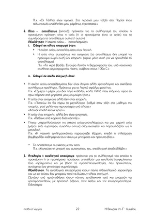 Π.χ. «Οι Γάλλοι είναι αγενείς. Στο περσινό µου ταξίδι στο Παρίσι ένας
τελωνειακός υπάλληλος µου φέρθηκε αγενέστατα.»
2. Αίτιο – αποτέλεσµα (αιτιατό): πρόκειται για το συλλογισµό του οποίου η
προκείµενη πρόταση είναι η αιτία (ή οι προκείµενες είναι οι αιτίες) και το
συµπέρασµα το αποτέλεσµα αυτής (ή αυτών).
Αξιολόγηση: Η σχέση αιτίου – αποτελέσµατος:
i. Οδηγεί σε τέλεια επαγωγή όταν:
• Η σχέση αιτίου-αποτελέσµατος είναι λογική.
• Η αιτία είναι συγχρόνως και αναγκαία (το αποτέλεσµα δεν µπορεί να
προκύψει χωρίς αυτή) και επαρκής (αρκεί µόνο αυτή για να προκληθεί το
αποτέλεσµα).
Π.χ. «Το νερό βράζει. Σίγουρα λοιπόν η θερµοκρασία του, υπό κανονικές
συνθήκες ατµοσφαιρικής πίεσης, ανέβηκε στους 100ο C.»
ii. Οδηγεί σε ατελή επαγωγή όταν:
•

•

•
•

Η σχέση αιτίου-αποτελέσµατος δεν είναι λογική αλλά χρονολογική και σχετίζεται
συνήθως µε προλήψεις. Πρόκειται για το λογικό σφάλµα post hoc.
Π.χ. «Σήµερα η µέρα µου δεν πήγε καθόλου καλά. Αλλά ήταν επόµενο, αφού το
πρωί πέρασε από µπροστά µου µια µαύρη γάτα.»
Η αιτία είναι αναγκαία αλλά δεν είναι επαρκής.
Π.χ. «Πιστεύω ότι θα πάρω το µεγαλύτερο βαθµό στην τάξη στο µάθηµα της
ιστορίας, γιατί µελέτησα περισσότερο από όλους.»
«Χιόνισε επειδή έκανε κρύο.»
Η αιτία είναι επαρκής αλλά δεν είναι αναγκαία.
Π.χ. «Πέθανε από καρκίνο διότι κάπνιζε.»
Γίνεται υπεραπλούστευση της σχέσης αιτίας-αποτελέσµατος και µια µερική αιτία
(µέρος ενός ευρύτερου συνόλου αιτιών) αποµονώνεται και παρουσιάζεται ως η
µοναδική.
Π.χ. «Η νεανική εγκληµατικότητα παρουσιάζει έξαρση, επειδή η τηλεόραση
βοµβαρδίζει καθηµερινά τους νέους µε µηνύµατα και πρότυπα βίας.»
•

Το αποτέλεσµα συγχέεται µε την αιτία.
Π.χ. «Χτυπούσε τη µηχανή του αυτοκινήτου του, επειδή αυτή έπαθε βλάβη.»

3. Αναλογία ή αναλογικό επιχείρηµα: πρόκειται για το συλλογισµό του οποίου η
προκείµενη ή οι προκείµενες προτάσεις αποτελούν µια αναλογία (συγκρίνονται
δύο «πράγµατα») και µε βάση τις οµοιότητες-αναλογίες, που προκύπτουν,
συνάγεται ένα γενικότερο συµπέρασµα.
Αξιολόγηση: Τα αναλογικά επιχειρήµατα έχουν πάντα πιθανολογικό χαρακτήρα
και ως εκ τούτου δεν µπορούν ποτέ να δώσουν τέλεια επαγωγή.
Ωστόσο υπό προϋποθέσεις έχουν κάποια αποδεικτική ισχύ και µπορούν να
χρησιµοποιηθούν, µε προσοχή βέβαια, στην πειθώ και την επιχειρηµατολογία.
Ειδικότερα:

Ναΐδης Γιώργος

22

Η θεωρία της Γ΄ Λυκείου

 