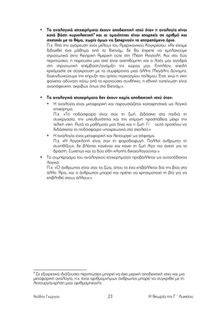 •

Τα αναλογικά επιχειρήµατα έχουν αποδεικτική ισχύ όταν η αναλογία είναι
κατά βάση κυριολεκτική4 και οι οµοιότητες είναι επαρκείς σε αριθµό και
σχετικές µε το θέµα, χωρίς όµως να ξεπερνούν το επιτρεπόµενο όριο.
Π.χ. Από την αγόρευση ενός µέλους του Αµερικανικού Κογκρέσου: «Αν είχαµε
διδαχθεί ένα µάθηµα από το Βιετνάµ, δε θα έπρεπε να εµπλακούµε
στρατιωτικά στην Κεντρική Αµερική ούτε στη Μέση Ανατολή. Και στις δύο
περιπτώσεις, η παρουσία µας εκεί είναι ανεπιθύµητη και ο λαός µας αντιδρά
στη στρατιωτική επέµβαση/ανάµιξη της χώρας µας. Επιπλέον, επειδή
ερχόµαστε σε σύγκρουση µε τα συµφέροντα µιας άλλης Μεγάλης Δύναµης,
διακινδυνεύουµε την κήρυξη του τρίτου παγκοσµίου πολέµου. Έτσι, ενώ η νίκη
φαίνεται αδύνατη κάτω από τις κρατούσες συνθήκες, η εθνική ταπείνωση είναι
αναπόφευκτη, ακριβώς όπως στο Βιετνάµ.».

•

Τα αναλογικά επιχειρήµατα δεν έχουν καµία αποδεικτική ισχύ όταν:
• Η αναλογία είναι µεταφορική και παρουσιάζεται καταχρηστικά ως λογικό
επιχείρηµα.
Π.χ. «Το ποδόσφαιρο είναι σαν τη ζωή. Διδάσκει στα παιδιά τη
συνεργασία, την υπευθυνότητα και την επίµονη προσπάθεια µέχρι την
τελική νίκη. Αυτά τα µαθήµατα µας δίνει και η ζωή. Γι’ αυτό προτείνω να
διδάσκεται το ποδόσφαιρο υποχρεωτικά στο σχολείο.»
• Η αναλογία είναι µεταφορική και λειτουργεί ως σόφισµα.
Π.χ. «Η λογοκλοπή είναι σαν τη φοροδιαφυγή. Πολλοί άνθρωποι τη
συνηθίζουν, δε βλάπτει κανέναν και κάνει τη ζωή λίγο πιο άνετη για το
δράστη. Συνεπώς και τα δύο είδη κλοπής δικαιολογούνται.»
Το συµπέρασµα του αναλογικού επιχειρήµατος προβάλλεται ως αυταπόδεικτα
λογικό.
Π.χ. «Ο άνθρωπος είναι σαν τα ζώα, όπου το ένα επιβάλλεται διά της βίας στο
άλλο. Άρα, και ο άνθρωπος µπορεί και πρέπει να χρησιµοποιεί τη βία για να
επιβληθεί στους άλλους.»

•

4

Σε εξαιρετικά ιδιάζουσες περιπτώσεις µπορεί να έχει µερική αποδεικτική ισχύ και µια
µεταφορική αναλογία, π.χ. ένας αριθµοµνήµων άνθρωπος µπορεί να συγκριθεί µε τη
λειτουργία-χρήση µιας αριθµοµηχανής.
Ναΐδης Γιώργος

23

Η θεωρία της Γ΄ Λυκείου

 