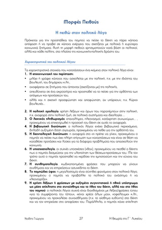 Μορφές Πειθούς
Η πειθώ στον πολιτικό λόγο
Πρόκειται για την προσπάθεια του ποµπού να πείσει το δέκτη να πάρει κάποια
απόφαση ή να προβεί σε κάποια ενέργεια που σχετίζεται µε πολιτικά ή ευρύτερα
κοινωνικά ζητήµατα. Αυτή τη µορφή πειθούς χρησιµοποιούν κατά βάση οι πολιτικοί,
αλλά και κάθε πολίτης, στο πλαίσιο της κοινωνικής-πολιτικής δράσης του.

Χαρακτηριστικά του πολιτικού λόγου
Τα χαρακτηριστικά στοιχεία που κατατάσσουν ένα κείµενο στον πολιτικό λόγο είναι:
1. Η επικοινωνιακή του περίσταση:
• µιλάει ή γράφει κάποιος που ασχολείται µε την πολιτική, π.χ. µε την ιδιότητα του
βουλευτή, του δηµάρχου κ.λπ.,
• αναφέρεται σε ζητήµατα που άπτονται (σχετίζονται µε) της πολιτικής,
• απευθύνεται σε ένα ακροατήριο και προσπαθεί να το πείσει για την ορθότητα των
απόψεων και προτάσεών του,
• αλλά και η σχετική προσφώνηση και αποφώνηση, αν υπάρχουν, π.χ. Κύριοι
βουλευτές…
2. Η πολιτική ορολογία: χρήση λέξεων και όρων που παραπέµπουν στην πολιτική,
π.χ. αναφορά στην πολιτική ζωή, σε πολιτικά συστήµατα και ιδεολογίες ...
3. Ο λεκτικός πληθωρισµός: επαναλήψεις, πλεονασµοί, κατάχρηση συνωνύµων… ,
προκειµένου να επικεντρωθεί η προσοχή του δέκτη σε αυτές τις αναφορές.
4. Η βεβαιωτική διατύπωση: ο πολιτικός λόγος ενέχει βεβαιωτικό περιεχόµενο,
δηλαδή αυξηµένη δόση σιγουριάς, προκειµένου να πείθει για την ορθότητά του.
5. Η δεοντολογική διατύπωση: η αναφορά στο «τι πρέπει να γίνει», προκειµένου ο
ποµπός να πείσει πως έχει πλήρη επίγνωση των καταστάσεων και είναι σε θέση να
καταθέσει προτάσεις και λύσεις για τα διάφορα προβλήµατα που απασχολούν την
κοινωνία.
6. Η υποσχεσιολογία: οι συχνές υποσχέσεις («θα»), προκειµένου να πεισθεί ο δέκτης
πως ο ποµπός δεσµεύεται για την υλοποίηση των θέσεων-προτάσεων του. Με τον
τρόπο αυτό ο ποµπός προσπαθεί να κερδίσει την εµπιστοσύνη και την εύνοια του
δέκτη.
7. Η συνθηµατολογία: κωδικοποιηµένες φράσεις που µπορούν να γίνουν
συνθήµατα και να επηρεάσουν ασυνείδητα το δέκτη.
8. Το ποµπώδες ύφος: η µεγαλοστοµία είναι σύνηθες φαινόµενο στον πολιτικό λόγο,
προκειµένου ο ποµπός να προβάλλει το πολιτικό του ανάστηµα ή να
«λεονταρίζει».
9. Η χρήση λέξεων ή φράσεων µε αυξηµένο συγκινησιακό ή ηθικό υπόστρωµα
ως µέσο επίκλησης στο συναίσθηµα και το ήθος του δέκτη, αλλά και στο ήθος
του ποµπού: ο πολιτικός λόγος συχνά είναι διανθισµένος µε λέξεις/φράσεις τύπου
«για τα συµφέροντα του τόπου», «είναι χρέος όλων µας», «οφείλουµε» κ.λπ.,
προκειµένου να προκαλέσει συναισθήµατα (π.χ. το αίσθηµα ευθύνης) στο δέκτη
και να τον επηρεάσει στις αποφάσεις του. Παράλληλα, ο ποµπός κάνει επίκληση

Ναΐδης Γιώργος

27

Η θεωρία της Γ΄ Λυκείου

 