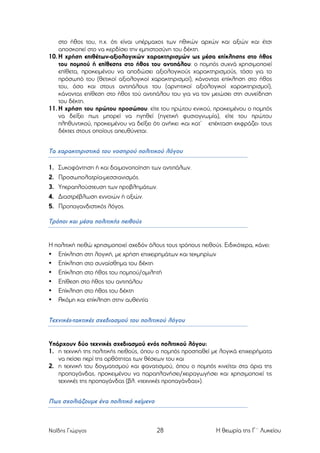 στο ήθος του, π.χ. ότι είναι υπέρµαχος των ηθικών αρχών και αξιών και έτσι
αποσκοπεί στο να κερδίσει την εµπιστοσύνη του δέκτη.
10. Η χρήση επιθέτων-αξιολογικών χαρακτηρισµών ως µέσα επίκλησης στο ήθος
του ποµπού ή επίθεσης στο ήθος του αντιπάλου: ο ποµπός συχνά χρησιµοποιεί
επίθετα, προκειµένου να αποδώσει αξιολογικούς χαρακτηρισµούς, τόσο για το
πρόσωπό του (θετικοί αξιολογικοί χαρακτηρισµοί), κάνοντας επίκληση στο ήθος
του, όσο και στους αντιπάλους του (αρνητικοί αξιολογικοί χαρακτηρισµοί),
κάνοντας επίθεση στο ήθος τού αντιπάλου του για να τον µειώσει στη συνείδηση
του δέκτη.
11. Η χρήση του πρώτου προσώπου: είτε του πρώτου ενικού, προκειµένου ο ποµπός
να δείξει πως µπορεί να ηγηθεί (ηγετική φυσιογνωµία), είτε του πρώτου
πληθυντικού, προκειµένου να δείξει ότι ανήκει -και κατ’ επέκταση εκφράζει- τους
δέκτες στους οποίους απευθύνεται.

Τα χαρακτηριστικά του νοσηρού πολιτικού λόγου
1.
2.
3.
4.
5.

Συκοφάντηση ή και δαιµονοποίηση των αντιπάλων.
Προσωπολατρία-µεσσιανισµός.
Υπεραπλούστευση των προβληµάτων.
Διαστρέβλωση εννοιών ή αξιών.
Προπαγανδιστικός λόγος.

Τρόποι και µέσα πολιτικής πειθούς

Η πολιτική πειθώ χρησιµοποιεί σχεδόν όλους τους τρόπους πειθούς. Ειδικότερα, κάνει:
• Επίκληση στη λογική, µε χρήση επιχειρηµάτων και τεκµηρίων
• Επίκληση στο συναίσθηµα του δέκτη
• Επίκληση στο ήθος του ποµπού/οµιλητή
• Επίθεση στο ήθος του αντιπάλου
• Επίκληση στο ήθος του δέκτη
• Ακόµη και επίκληση στην αυθεντία

Τεχνικές-τακτικές σχεδιασµού του πολιτικού λόγου

Υπάρχουν δύο τεχνικές σχεδιασµού ενός πολιτικού λόγου:
1. η τεχνική της πολιτικής πειθούς, όπου ο ποµπός προσπαθεί µε λογικά επιχειρήµατα
να πείσει περί της ορθότητας των θέσεων του και
2. η τεχνική του δογµατισµού και φανατισµού, όπου ο ποµπός κινείται στα όρια της
προπαγάνδας, προκειµένου να παραπλανήσει/χειραγωγήσει και χρησιµοποιεί τις
τεχνικές της προπαγάνδας (βλ. «τεχνικές προπαγάνδας»).

Πως σχολιάζουµε ένα πολιτικό κείµενο

Ναΐδης Γιώργος

28

Η θεωρία της Γ΄ Λυκείου

 