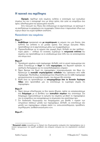 Η τεχνική της περίληψης
Ορισµός: περίληψη ενός κειµένου καλείται ο εντοπισµός των ουσιωδών
σηµείων του και η καταγραφή τους µε τέτοιο τρόπο, έτσι ώστε να απαρτίζουν ένα
άρτιο, ολοκληρωµένο και οργανωµένο σύνολο.
Στην πύκνωση του λόγου δεν επιδιώκουµε να ερµηνεύσουµε, να κρίνουµε ή
να σχολιάσουµε τα γραφόµενα του συγγραφέα. Στόχος είναι η παρουσίαση όλων των
κύριων ιδεών του χωρίς πρόθεση ανάλυσης.

Κατανόηση του κειµένου
Βήµα 1ο :
1. Διαβάζουµε προσεκτικά και µε συγκέντρωση το κείµενο που µας δίνεται, όσο
εύληπτο και απλοϊκό κι αν µοιάζει αρχικά. Εάν έχουµε άγνωστες λέξεις,
προσπαθούµε να τις ερµηνεύσουµε µέσω των συµφραζοµένων.
2. Παρακολουθούµε αν το κείµενο έχει τριµερή δοµή, δηλαδή αν έχει πρόλογο κύριο µέρος – επίλογο. Εν συνεχεία, χωρίζουµε τις νοηµατικές ενότητες του
κειµένου και προσπαθούµε να τις αποδώσουµε έναν τίτλο που να ανταποκρίνεται
στο νόηµα τους.
Βήµα 2ο :
3. Προσέγγιση κειµένου κατά παράγραφο. Δηλαδή, από το γενικό προχωρούµε στο
ειδικό. Εντοπίζουµε τη δοµή της κάθε παραγράφου, την θεµατική πρόταση, τα
σχόλια/τις λεπτοµέρειες και την κατακλείδα(εφόσον υπάρχει).
4. Αφού βρούµε την δοµή της παραγράφου, επικεντρωνόµαστε στο θέµα της.
Βρίσκουµε τα ουσιώδη σηµεία/φράσεις «κλειδιά» που υφίστανται στην κάθε
παράγραφο. Ακολούθως, συντάσσουµε ένα πλαγιότιτλο για την κάθε παράγραφο
χρησιµοποιώντας τα κυριότερα σηµεία που έχουµε ήδη εντοπίσει.
5. Καλό είναι να προσπαθούµε να υπογραµµίζουµε όσο το δυνατόν λιγότερες
λέξεις στην προσπάθειά µας να εντοπίσουµε τα κυριότερα σηµεία της
παραγράφου.
Βήµα 3ο :
6. Αφού έχουµε ολοκληρώσει τα δύο πρώτα βήµατα, πρέπει να κατασκευάσουµε
ένα διάγραµµα µε τη βοήθεια των ουσιωδών σηµείων που εντοπίσαµε. Στο
διάγραµµα παρουσιάζουµε τα τµήµατα του κειµένου µε βάση τις παραγράφους
που το απαρτίζουν και καταγράφουµε τις σηµειώσεις που κρατήσαµε πριν.
7. Στη διαδικασία δηµιουργίας του διαγράµµατος µας βοηθά η εύρεση των
νοηµατικών σχέσεων 1 µεταξύ των παραγράφων. Δηλαδή, να εντοπίσουµε εάν
µεταξύ των παραγράφων υπάρχει σχέση π.χ. αιτίου-αποτελέσµατος, προσθήκηςσυµπλήρωσης, αντίθεσης-εναντίωσης κ.ο.κ.
Βήµα 4ο :

1

Νοηµατική σχέση ονοµάζουµε το δεσµό που δηµιουργείται ανάµεσα στις παραγράφους και ο
οποίος πραγµατώνει την οµαλή µετάβαση στα επόµενα νοήµατα και την απρόσκοπτη σύνδεσή
τους.
Ναΐδης Γιώργος

3

Η θεωρία της Γ΄ Λυκείου

 