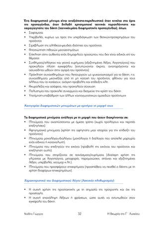 Ένα διαφηµιστικό µήνυµα είναι αναξιόπιστο-παρελκυστικό όταν κινείται στα όρια
της προπαγάνδας, όταν δηλαδή χρησιµοποιεί τεχνικές παραπλάνησης και
χειραγώγησης του δέκτη (τεχνικές-µέσα διαφηµιστικής προπαγάνδας), όπως:
• Σοφίσµατα
• Υπερβολές, κυρίως ως προς την υπερδιόγκωση των θετικών-προτερηµάτων του
προϊόντος
• Στρέβλωση της αλήθειας-ψευδείς ιδιότητες του προϊόντος
• Αποσιώπηση πιθανών µειονεκτηµάτων
• Επίκληση στην αυθεντία ενός δηµοφιλούς προσώπου που δεν είναι ειδικός επί του
θέµατος
• Συνθήµατα/σλόγκαν και γενικά ευρήµατα (εξεζητηµένες λέξεις, λογοπαίγνια) που
προκαλούν πλύση εγκεφάλου (εντυπώνονται άκριτα, αναπαράγονται και
ασυνείδητα ωθούν στην αγορά του προϊόντος)
• Πρόκληση συναισθηµάτων που λειτουργούν ως ψυχαναγκασµοί για το δέκτη, π.χ.
συναισθήµατα µειονεξίας από τη µη κατοχή του προϊόντος, φθόνου για τους
άλλους που το κατέχουν, ανάγκη προβολής και επίδειξης κλπ.
• Ακυρολεξία και ασάφεια, που προκαλούν σύγχυση
• Πολυσηµία που προκαλεί συνειρµούς και δεσµεύει την κρίση του δέκτη
• Υποτίµηση-υποβάθµιση των άλλων «ανταγωνιστικών οµοειδών προϊόντων»

Κατηγορίες διαφηµιστικών µηνυµάτων µε κριτήριο τη µορφή τους

Τα διαφηµιστικά µηνύµατα ανάλογα µε τη µορφή που έχουν διακρίνονται σε:
• Μηνύµατα που αναπτύσσονται µε άµεσο τρόπο (χωρίς προλόγους και περιττές
επεξηγήσεις).
• Αφηγηµατικά µηνύµατα (χρήση της αφήγησης µιας ιστορίας για την επίδειξη του
προϊόντος).
• Μηνύµατα µονολόγου-διαλόγου (µονόλογος ή διάλογος που αποτελεί µαρτυρία
ενός ειδικού ή καταναλωτή).
• Μηνύµατα που επεξηγούν την εικόνα (προβολή της εικόνας του προϊόντος και
επεξήγηση αυτής).
• Μηνύµατα που στηρίζονται σε τεχνάσµατα/ευρήµατα (ιδιαίτερη χρήση της
γλώσσας µε λογοπαίγνια, µεταφορές, παροµοιώσεις, σπάνιες και εξεζητηµένες
λέξεις, υπερβολές, χιούµορ κ.λπ.).
• Μηνύµατα που προσφέρουν επιχειρήµατα (προσπάθεια να πεισθεί ο δέκτης µε τη
χρήση διαφόρων επιχειρηµάτων).

Χαρακτηριστικά του διαφηµιστικού λόγου (Λεκτικός πληθωρισµός):
•
•

Η συχνή χρήση της προστακτικής µε τη σηµασία της προτροπής και όχι της
προσταγής.
Η συχνή επανάληψη λέξεων ή φράσεων, ώστε αυτές να εντυπωθούν στον
εγκέφαλο του δέκτη.

Ναΐδης Γιώργος

32

Η θεωρία της Γ΄ Λυκείου

 