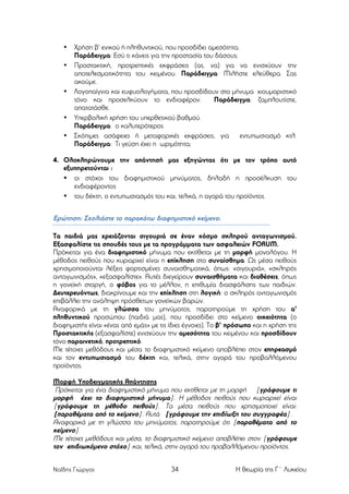 •
•

•

•
•

Χρήση β' ενικού ή πληθυντικού, που προσδίδει αµεσότητα.
Παράδειγµα: Εσύ τι κάνεις για την προστασία του δάσους;
Προστακτική, προτρεπτικές εκφράσεις (ας, να) για να ενισχύουν την
αποτελεσµατικότητα του κειµένου. Παράδειγµα: Μιλήστε ελεύθερα. Σας
ακούµε.
Λογοπαίγνια και ευφυολογήµατα, που προσδίδουν στο µήνυµα χιουµοριστικό
τόνο και προσελκύουν το ενδιαφέρον.
Παράδειγµα: ζαµπλουτίστε,
απατατάσθε.
Υπερβολική χρήση του υπερθετικού βαθµού.
Παράδειγµα: ο καλυτερότερος
Σκόπιµες ασάφειες ή µεταφορικές εκφράσεις, για
εντυπωσιασµό κτλ.
Παράδειγµα: Τι γεύση έχει η ωριµότητα;

4. Ολοκληρώνουµε την απάντησή µας εξηγώντας ότι µε τον τρόπο αυτό
εξυπηρετούνται :
• οι στόχοι του διαφηµιστικού µηνύµατος, δηλαδή η προσέλκυση του
ενδιαφέροντος
• του δέκτη, ο εντυπωσιασµός του και, τελικά, η αγορά του προϊόντος.

Ερώτηση: Σχολιάστε το παρακάτω διαφηµιστικό κείµενο.
Τα παιδιά µας χρειάζονται σιγουριά σε έναν κόσµο σκληρού ανταγωνισµού.
Εξασφαλίστε τις σπουδές τους µε τα προγράµµατα των ασφαλειών FORUM.
Πρόκειται για ένα διαφηµιστικό µήνυµα που εκτίθεται µε τη µορφή µονολόγου. Η
µέθοδος πειθούς που κυριαρχεί είναι η επίκληση στο συναίσθηµα. Ως µέσα πειθούς
χρησιµοποιούνται λέξεις φορτισµένες συναισθηµατικά, όπως: «σιγουριά», «σκληρός
ανταγωνισµός», «εξασφαλίστε». Αυτές διεγείρουν συναισθήµατα και διαθέσεις, όπως
η γονεϊκή στοργή, ο φόβος για το µέλλον, η επιθυµία διασφάλισης των παιδιών.
Δευτερευόντως, διακρίνουµε και την επίκληση στη λογική: ο σκληρός ανταγωνισµός
επιβάλλει την ανάληψη πρόσθετων γονεϊκών βαρών.
Αναφορικά µε τη γλώσσα του µηνύµατος, παρατηρούµε τη χρήση του α'
πληθυντικού προσώπου (παιδιά µας), που προσδίδει στο κείµενο οικειότητα (ο
διαφηµιστής είναι «ένας από εµάς» µε τις ίδιες έγvοιες). Το β' πρόσωπο και η χρήση της
Προστακτικής (εξασφαλίστε) ενισχύουν την αµεσότητα του κειµένου και προσδίδουν
τόνο παραινετικό, προτρεπτικό.
Με τέτοιες µεθόδους και µέσα το διαφηµιστικό κείµενο αποβλέπει στον επηρεασµό
και τον εντυπωσιασµό του δέκτη και, τελικά, στην αγορά του προβαλλόµενου
προϊόντος.
Μορφή Υποδειγµατικής Απάντησης
Πρόκειται για ένα διαφηµιστικό µήνυµα που εκτίθεται µε τη µορφή [γράφουµε τι
µορφή έχει το διαφηµιστικό µήνυµα]. Η µέθοδος πειθούς που κυριαρχεί είναι
[γράφουµε τη µέθοδο πειθούς]. Τα µέσα πειθούς που χρησιµοποιεί είναι:
[παραθέµατα από το κείµενο]. Αυτά [γράφουµε την επιδίωξη του συγγραφέα].
Αναφορικά µε τη γλώσσα του µηνύµατος, παρατηρούµε ότι [παραθέµατα από το
κείµενο].
Με τέτοιες µεθόδους και µέσα, το διαφηµιστικό κείµενο αποβλέπει στον [γράφουµε
τον επιδιωκόµενο στόχο] και, τελικά, στην αγορά του προβαλλόµενου προϊόντος.
Ναΐδης Γιώργος

34

Η θεωρία της Γ΄ Λυκείου

 