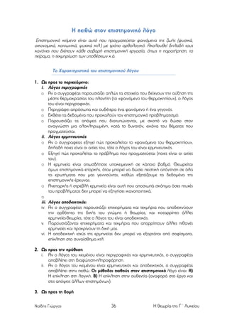 Η πειθώ στον επιστηµονικό λόγο
Επιστηµονικό κείµενο είναι αυτό που πραγµατεύεται φαινόµενα της ζωής (φυσικά,
οικονοµικά, κοινωνικά, ψυχικά κτλ.) µε τρόπο ορθολογικό. Aκoλoυθεί δηλαδή τους
κανόνες που διέπoυν κάθε σοβαρή επιστηµονική εργασία, όπως η παρατήρηση, το
πείραµα, η τεκµηρίωση των υποθέσεων κ.ά.
Τα Χαρακτηριστικά του επιστηµονικού λόγου
1. Ως προς το περιεχόµενο:
i. Λόγος περιγραφικός
o Αν ο συγγραφέας παρουσιάζει απλώς τα στοιχεία που δείχνουν την αύξηση της
µέσης θερµοκρασίας του πλανήτη (το «φαινόµενο του θερµοκηπίου»), ο λόγος
του είναι περιγραφικός.
o Περιγράφει απρόσωπα και ουδέτερα ένα φαινόµενο ή ένα γεγονός.
o Εκθέτει τα δεδοµένα που προκαλούν τον επιστηµονικό προβληµατισµό.
o Παρουσιάζει τις απόψεις που διατυπώνονται, µε σκοπό να δώσει στον
αναγνώστη µια ολοκληρωµένη, κατά το δυνατόν, εικόνα του θέµατος που
πραγµατεύεται.
ii. Λόγος ερµηνευτικός
o Αν ο συγγραφέας εξηγεί πώς προκαλείται το «φαινόµενο του θερµοκηπίου»,
δηλαδή ποιες είναι οι αιτίες του, τότε ο λόγος του είναι ερµηνευτικός.
o Εξηγεί πώς προκαλείται το πρόβληµα που πραγµατεύεται (ποιες είναι οι αιτίες
του).
o Η ερµηνεία είναι οπωσδήποτε υποκειµενική σε κάποιο βαθµό. Θεωρείται
όµως επιστηµονικά επαρκής, όταν µπορεί να δώσει πειστική απάντηση σε όλα
τα ερωτήµατα που µας γεννιούνται, καθώς εξετάζουµε τα δεδοµένα της
επιστηµονικής έρευνας.
o Ανεπαρκής ή στρεβλή ερµηνεία είναι αυτή που αποσιωπά σκόπιµα όσες πτυχές
του προβλήµατος δεν µπορεί να εξηγήσει ικανοποιητικά.
o
iii. Λόγος αποδεικτικός:
iv. Αν ο συγγραφέας παρουσιάζει επιχειρήµατα και τεκµήρια που αποδεικνύουν
την ορθότητα της δικής του γνώµης ή θεωρίας, και καταρρίπτει άλλες
ερµηνείες-θεωρίες, τότε ο λόγος του είναι αποδεικτικός.
v. Παρουσιάζονται επιχειρήµατα και τεκµήρια που απορρίπτουν άλλες πιθανές
ερµηνείες και προκρίνουν τη δική µας.
vi. Η αποδεικτική ισχύς της ερµηνείας δεν µπορεί να εξαρτάται από σοφίσµατα,
επίκληση στο συναίσθηµα κτλ.
2. Ως προς την πρόθεση
i. Αν ο λόγος του κειµένου είναι περιγραφικός και ερµηνευτικός, ο συγγραφέας
αποβλέπει στη διαφώτιση-πληροφόρηση.
ii. Αν ο λόγος του κειµένου είναι ερµηνευτικός και αποδεικτικός, ο συγγραφέας
αποβλέπει στην πειθώ. Οι µέθοδοι πειθούς στον επιστηµονικό λόγο είναι: Α)
Η επίκληση στη λογική. Β) Η επίκληση στην αυθεντία (αναφορά στο έργο και
στις απόψεις άλλων επιστηµόνων).
3. Ως προς τη δοµή
Ναΐδης Γιώργος

36

Η θεωρία της Γ΄ Λυκείου

 