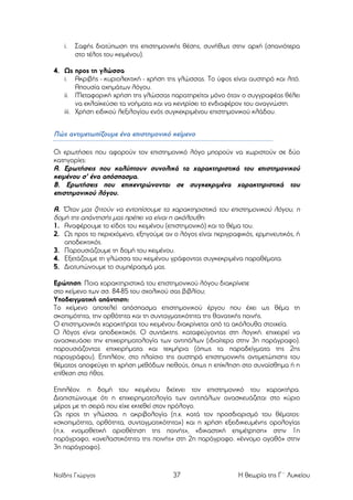 i.

Σαφής διατύπωση της επιστηµονικής θέσης, συνήθως στην αρχή (σπανιότερα
στο τέλος του κειµένου).

4. Ως προς τη γλώσσα
i. Ακριβής - κυριολεκτική - χρήση της γλώσσας. Το ύφος είναι αυστηρό και λιτό.
Απουσία οχηµάτων λόγου.
ii. Μεταφορική χρήση της γλώσσας παρατηρείται µόνο όταν ο συγγραφέας θέλει
να εκλαϊκεύσει τα νοήµατα και να κεντρίσει το ενδιαφέρον του αναγνώστη.
iii. Χρήση ειδικού λεξιλογίου ενός συγκεκριµένου επιστηµονικού κλάδου.

Πώς αντιµετωπίζουµε ένα επιστηµονικό κείµενο
Οι ερωτήσεις που αφορούν τον επιστηµονικό λόγο µπορούν να χωριστούν σε δύο
κατηγορίες:
Α. Ερωτήσεις που καλύπτουν συνολικά τα χαρακτηριστικά του επιστηµονικού
κειµένου σ' ένα απόσπασµα.
Β. Ερωτήσεις που επικεντρώνονται σε συγκεκριµένα χαρακτηριστικά του
επιστηµονικού λόγου.

Α. 'Όταν µας ζητούν να εντοπίσουµε τα χαρακτηριστικά του επιστηµονικού λόγου, η
δοµή της απάντησής µας πρέπει να είναι η ακόλουθη:
1. Αναφέρουµε το είδος του κειµένου (επιστηµονικό) και το θέµα του.
2. Ως προς το περιεχόµενο, εξηγούµε αν ο λόγος είναι περιγραφικός, ερµηνευτικός, ή
αποδεικτικός.
3. Παρουσιάζουµε τη δοµή του κειµένου.
4. Εξετάζουµε τη γλώσσα του κειµένου γράφοντας συγκεκριµένα παραθέµατα.
5. Διατυπώνουµε το συµπέρασµά µας.
Ερώτηση: Ποια χαρακτηριστικά του επιστηµονικού λόγου διακρίνετε
στο κείµενο των σσ. 84-85 του σχολικού σας βιβλίου;
Υποδειγµατική απάντηση:
Το κείµενο αποτελεί απόσπασµα επιστηµονικού έργου που έχει ως θέµα τη
σκοπιµότητα, την ορθότητα και τη συνταγµατικότητα της θανατικής ποινής.
Ο επιστηµονικός χαρακτήρας του κειµένου διακρίνεται από τα ακόλουθα στοιχεία.
Ο λόγος είναι αποδεικτικός. Ο συντάκτης. καταφεύγοντας στη λογική. επιχειρεί να
ανασκευάσει την επιχειρηµατολογία των αντιπάλων (ιδιαίτερα στην 3η παράγραφο).
παρουσιάζοντας επιχειρήµατα και τεκµήρια (όπως τα παραδείγµατα της 2ης
παραγράφου). Επιπλέον, στο πλαίσιο της αυστηρά επιστηµονικής αντιµετώπισης του
θέµατος αποφεύγει τη χρήση µεθόδων πειθούς, όπως η επίκληση στο συναίσθηµα ή η
επίθεση στο ήθος.
Επιπλέον. η δοµή του κειµένου δείχνει τον επιστηµονικό του χαρακτήρα.
Διαπιστώνουµε ότι η επιχειρηµατολογία των αντιπάλων ανασκευάζεται στο κύριο
µέρος µε τη σειρά που είχε εκτεθεί στον πρόλογο.
Ως προς τη γλώσσα. η ακριβολογία (π.χ. κατά τον προσδιορισµό του θέµατος:
«σκοπιµότητα, ορθότητα, συνταγµατικότητα») και η χρήση εξειδικευµένης ορολογίας
(π.χ. «νοµοθετική οριοθέτηση της ποινής», «δικαστική επιµέτρηση» στην 1η
παράγραφο, «ανελαστικότητα της ποινής» στη 2η παράγραφο. «έννοµο αγαθό» στην
3η παράγραφο).

Ναΐδης Γιώργος

37

Η θεωρία της Γ΄ Λυκείου

 
