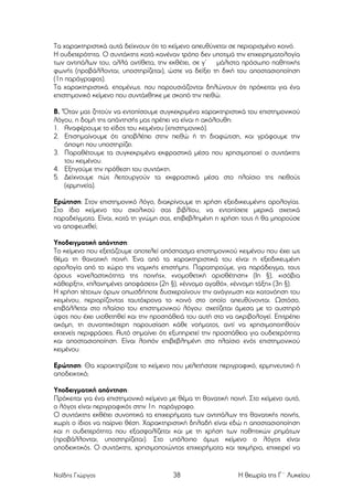 Τα χαρακτηριστικά αυτά δείχνουν ότι το κείµενο απευθύνεται σε περιορισµένο κοινό.
Η ουδετερότητα. Ο συντάκτης κατά κανέναν τρόπο δεν υποτιµά την επιχειρηµατολογία
των αντιπάλων του, αλλά αντίθετα, την εκθέτει, σε γ’ µάλιστα πρόσωπο παθητικής
φωνής (προβάλλονται, υποστηρίζεται), ώστε να δείξει τη δική του αποστασιοποίηση
(1η παράγραφος).
Τα χαρακτηριστικά. εποµένως. που παρουσιάζονται δηλώνουν ότι πρόκειται για ένα
επιστηµονικό κείµενο που συντάχθηκε µε σκοπό την πειθώ.
Β. 'Όταν µας ζητούν να εντοπίσουµε συγκεκριµένα χαρακτηριστικά του επιστηµονικού
λόγου, η δοµή της απάντησής µας πρέπει να είναι η ακόλουθη:
1. Αναφέρουµε το είδος του κειµένου (επιστηµονικό).
2. Επισηµαίνουµε ότι αποβλέπει στην πειθώ ή τη διαφώτιση, και γράφουµε την
άποψη που υποστηρίζει.
3. Παραθέτουµε τα συγκεκριµένα εκφραστικά µέσα που χρησιµοποιεί ο συντάκτης
του κειµένου.
4. Εξηγούµε την πρόθεση του συντάκτη.
5. Δείχνουµε πώς λειτουργούν τα εκφραστικά µέσα στο πλαίσιο της πειθούς
(ερµηνεία).
Ερώτηση: Στον επιστηµονικό λόγο, διακρίνουµε τη χρήση εξειδικευµένης ορολογίας.
Στο ίδιο κείµενο του σχολικού σας βιβλίου, να εντοπίσετε µερικά σχετικά
παραδείγµατα. Είναι, κατά τη γνώµη σας, επιβεβληµένη η χρήση τους ή θα µπορούσε
να αποφευχθεί;
Υποδειγµατική απάντηση:
Το κείµενο που εξετάζουµε αποτελεί απόσπασµα επιστηµονικού κειµένου που έχει ως
θέµα τη θανατική ποινή. Ένα από τα χαρακτηριστικά του είναι η εξειδικευµένη
ορολογία από το χώρο της νοµικής επιστήµης. Παρατηρούµε, για παράδειγµα, τους
όρους «ανελαστικότητα της ποινής», «νοµοθετική οριοθέτηση» (Ιη §), «ισόβια
κάθειρξη», «πλανηµένες αποφάσεις» (2η §), «έννοµο αγαθό», «έννοµη τάξη» (3η §).
Η χρήση τέτοιων όρων οπωσδήποτε δυσχεραίνουν την ανάγνωση και κατανόηση του
κειµένου, περιορίζοντας ταυτόχρονα το κοινό στο οποίο απευθύνονται. Ωστόσο,
επιβάλλεται στο πλαίσιο του επιστηµονικού λόγου: σχετίζεται άµεσα µε το αυστηρό
ύφος που έχει υιοθετηθεί και την προσπάθειά του αυτή στο να ακριβολογεί. Επιτρέπει
ακόµη, τη συvoπτικότερη παρουσίαση κάθε νοήµατος, αντί να χρησιµοποιηθούν
εκτενείς περιφράσεις. Αυτό σηµαίνει ότι εξυπηρετεί την προσπάθεια για ουδετερότητα
και αποστασιοποίηση. Είναι λοιπόν επιβεβληµένη στο πλαίσιο ενός επιστηµονικού
κειµένου.
Ερώτηση: Θα χαρακτηρίζατε το κείµενο που µελετήσατε περιγραφικό, ερµηνευτικό ή
αποδεικτικό;
Υποδειγµατική απάντηση:
Πρόκειται για ένα επιστηµονικό κείµενο µε θέµα τη θανατική ποινή. Στο κείµενο αυτό,
ο λόγος είναι περιγραφικός στην 1η παράγραφο.
Ο συντάκτης εκθέτει συνοπτικά τα επιχειρήµατα των αντιπάλων της θανατικής ποινής,
χωρίς ο ίδιος να παίρνει θέση. Χαρακτηριστική δηλαδή είναι εδώ η αποστασιοποίηση
και η ουδετερότητα που εξασφαλίζεται και µε τη χρήση των παθητικών ρηµάτων
(προβάλλονται, υποστηρίζεται). Στο υπόλοιπο όµως κείµενο ο λόγος είναι
αποδεικτικός. Ο συντάκτης, χρησιµοποιώντας επιχειρήµατα και τεκµήρια, επιχειρεί να

Ναΐδης Γιώργος

38

Η θεωρία της Γ΄ Λυκείου

 
