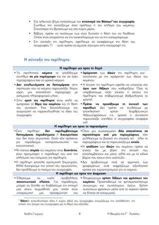 •

•
•

Στο τελευταίο βήµα εντάσσουµε τον εντοπισµό της θέσεως2 του συγγραφέα.
Συνήθως την εντοπίζουµε στον πρόλογο ή τον επίλογο του κειµένου.
Σπανιότερα την βρίσκουµε και στο κύριο µέρος.
Βέβαια, πρέπει να τονίσουµε πως είναι δυνατόν η θέση του να λανθάνει.
Οπότε είναι απαραίτητο να την ανακαλύψουµε και να την καταγράψουµε.
Στη σύνταξη της περίληψης, οφείλουµε να αναφέρουµε την θέση του
συγγραφέα. Γι’ αυτό πρέπει να είµαστε σίγουροι στην καταγραφή της.

Η σύνταξη της περίληψης
Η περίληψη ως προς τη δοµή
• Το περιληπτικό κείµενο το αποδίδουµε • Ιεράρχηση των ιδεών της περίληψης κατ’
συνήθως σε µία παράγραφο και όχι σε όσες
αντιστοιχία µε την ιεράρχηση των ιδεών του
παραγράφους έχει το αρχικό κείµενο.
κειµένου.
• Δεν αναλωνόµαστε σε λεπτοµέρειες στην • Η έκταση της περίληψης οφείλει να υπακούει στο
περίπτωση που το κείµενο παρουσιάζει, λόγου
όριο των λέξεων που καθορίζεται. Όσο το
χάρη, µια εκτενέστατη παράγραφο µε
υπερβαίνουµε, τόσο χάνεται η έννοια της
ασήµαντο πληροφοριακό υλικό.
περίληψης και επιβαρύνουµε βαθµολογικά το
γραπτό.
• Στην αρχή της περίληψης είναι καλό να
εµπεριέχει το θέµα του κειµένου και τη θέση • Πρέπει να προσέξουµε τη συνοχή των
του συντάκτη. Έτσι διευκολύνουµε τον
περιόδων. Δεν πρέπει να συνδέουµε µε
αναγνώστη να παρακολουθήσει τις ιδέες του
αποκλειστική
χρήση
διαρθρωτικών
συγγραφέα
λέξεων/φράσεων π.χ. αρχικά ο συντάκτης
παρουσιάζει, επιπλέον ο συγγραφέας αναφέρει
κτλ.

Η περίληψη ως προς το περιεχόµενο
• Στην
περίληψη
δεν
περιλαµβάνουµε • Όταν µια συγκεκριµένη ιδέα επεκτείνεται σε
λεπτοµέρειες, παραδείγµατα ή διευκρινίσεις περισσότερες από µια παραγράφους, τότε
που δεν είναι σηµαντικές. Εκτός εάν πρόκειται συλλέγουµε τα βασικά της στοιχεία απ’ όλες τις
για
παράδειγµα
αντιπροσωπευτικό
και παραγράφους και τα παρουσιάζουµε ενιαία.
κατατοπιστικό.
• Η απόδοση των ιδεών του κειµένου πρέπει να
• Αν κάποιο σηµείο του κειµένου είναι δυσνόητο, γίνεται όχι µε βάση την έκταση που
είναι προτιµότερη η παράλειψή του από την καταλαµβάνουν και µόνο, αλλά και µε το ειδικό
αλλοίωση του νοήµατος της περίληψης.
βάρος που έχουν στην ανάπτυξη.
• Η περίληψη αποτελεί προσωπική δηµιουργία. • Δεν προβαίνουµε ποτέ σε ερµηνεία των
Αλλά διατηρούµε την οπτική του πρωτοτύπου, γραφοµένων, ούτε εκφράζουµε αξιολογικές
δεν προδίδουµε το πνεύµα του συγγραφέα.
κρίσεις και χαρακτηρισµούς για το κείµενο.

Η περίληψη ως προς την έκφραση
• Ελέγχουµε
αν
τυχόν
προβάλλεται • Αποφεύγουµε χρήση λέξεων και φράσεων του
επικοινωνιακό πλαίσιο. Για παράδειγµα,
κειµένου. Προσπαθούµε να χρησιµοποιήσουµε
µπορεί να ζητηθεί να διαβάσουµε την επιτοµή
συνώνυµα και ταυτόσηµους όρους. Χρήση
µας στους συµµαθητές µας, οπότε είναι
αυτούσιων φράσεων µέσα από το κείµενο πρέπει
υποχρεωτική
µια
προσφώνηση
και
να δίνεται σε εισαγωγικά.
2

Θέση(ή κατευθυντήρια ιδέα ή κύρια ιδέα) του συγγραφέα ονοµάζουµε την τοποθέτηση, την
οπτική, την άποψη του συγγραφέα για το θέµα που εξετάζει.
Ναΐδης Γιώργος

4

Η θεωρία της Γ΄ Λυκείου

 