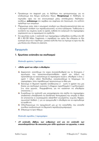 •

•

•

Προσέχουµε την έκφρασή µας, το λεξιλόγιο που χρησιµοποιούµε, για να
αποδώσουµε ένα δείγµα εύγλωττου λόγου. Αποφεύγουµε τη λεξιθηρία, το
ποµπώδες ύφος και τον εντυπωσιασµό µέσω επιτηδευµένου λεξιλογίου⋅
αντιθέτως, επιδιώκουµε την ακρίβεια και σαφήνεια στη διατύπωση, την εύληπτη
πρόσληψη των νοηµάτων.
Μεριµνούµε ώστε, τόσο η εσωτερική σύνδεση των ιδεών(συνεκτικότητα) όσο και
η εξωτερική σύνδεση των περιόδων(συνοχή), να είναι ευδιάκριτες. Υιοθετώντας ο
συντάκτης του κειµένου αυτές τις αρετές, καθιστά την ανάγνωση της παραγράφου
απρόσκοπτη και το περιεχόµενό της πρόδηλο.
Στις ερωτήσεις αυτές, η ανάπτυξη των παραγράφων καθορίζεται συνήθως στις 6080 ή 80-100 λέξεις. Σαφέστατα, η παραβίαση του ορίου δεν ελέγχεται το ίδιο
αυστηρά όπως και η περίληψη, ωστόσο καλό θα ήταν να τηρούµε το όριο που θα
µας δίνεται στο πλαίσιο της άσκησης.

Εφαρµογές
1. Ερωτήσεις ανάπτυξης και σχολιασµού
Ανάπτυξη φράσης / πρότασης
•

«Θέλει αρετή και τόλµη η ελευθερία»
Διερεύνηση: εντοπίζουµε την κύρια έννοια(ελευθερία) και τα ζητούµενα /
ερωτήµατα που προκύπτουν(προϋποθέσεις: αρετή και τόλµη) και
προσπαθούµε να κατανοήσουµε το περιεχόµενο τους(π.χ. ελευθερία: τι είναι; /
αρετή + τόλµη: αξίες). Ακολούθως, κατασκευάζουµε το διάγραµµα της
παραγράφου, όπου παραθέτουµε/ οργανώνουµε τις ιδέες µας.
Ξεκινούµε τη θεµατική περίοδο τοποθετώντας σ’ αυτήν τη φράση που µας
δίνεται για σχολιασµό αυτούσια ή ελαφρώς παραλλαγµένη ή εµπλουτισµένη
(π.χ. είναι γεγονός... Αναµφισβήτητα, για την κατάκτηση της ελευθερίας
απαιτούνται...).
Συνεχίζουµε την ανάπτυξή µας καταγράφοντας στα σχόλια της παραγράφου
αποδεικτικό υλικό(βασικές και βοηθητικές λεπτοµέρειες) που στηρίζει τη θέση
ότι απαιτούνται οι συγκεκριµένες αξίες(ηθική ανωτερότητα, ευψυχία, θάρρος,
αγωνιστική διάθεση...), για να πραγµατωθεί η ελευθερία και να καρπωθούµε
τα αγαθά της.
Ολοκληρώνουµε την πραγµάτευσή µας µε την κατακλείδα, που αποτελεί
συνήθως αναδιατύπωση της θεµατικής περιόδου(συµπέρασµα).
Ελέγχουµε το όριο λέξεων.

Ανάπτυξη περιόδου / παραγράφου
•

«Η ανάπτυξη, βέβαια, των ανθρώπων αντί για την ανάπτυξη των
σκουπιδοπροϊόντων θα απαιτούσε µιαν άλλη οργάνωση της εργασίας, η οποία

Ναΐδης Γιώργος

6

Η θεωρία της Γ΄ Λυκείου

 