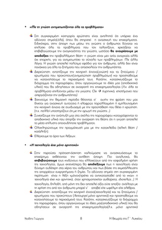 • «Με τη γνώση αντιµετωπίζονται όλα τα προβλήµατα»
Στη συγκεκριµένη κατηγορία ερώτησης είναι αντιληπτό ότι υπάρχει ένα
αδύνατο σηµείο(όλα), όπου θα στηριχτεί η ανασκευή του επιχειρήµατος.
Ειδικότερα, στην άποψη πως µέσω της γνώσης ο άνθρωπος δύναται να
επιλύσει όλα τα προβλήµατα που τον ταλανίζουν, χρειάζεται να
επιβεβαιώσουµε την αναγκαιότητα της γνώσης, ωστόσο θα αναιρέσουµε µε
αποδείξεις την προβαλλόµενη θέση⋅ η γνώση είναι µεν αιτία αναγκαία αλλά
όχι επαρκής, για να αντιµετωπίσει το σύνολο των προβληµάτων. Με άλλα
λόγια. Η γνώση αποτελεί πολύτιµο εφόδιο για τον άνθρωπο, αλλά δεν είναι
πανάκεια για όλα τα ζητήµατα που απασχολούν την ανθρωπότητα.
Διερεύνηση: εντοπίζουµε την κεντρική έννοια(γνώση) και τα ζητούµενα /
ερωτήµατα που προκύπτουν(αντιµετώπιση προβληµάτων) και προσπαθούµε
να κατανοήσουµε το περιεχόµενό τους. Κατόπιν, κατασκευάζουµε το
διάγραµµα της παραγράφου, όπου οργανώνουµε τις ιδέες µας (αποδεικτικό
υλικό) που θα οδηγήσουν σε ανατροπή της επιχειρηµατολογίας (λ.χ. όλα τα
προβλήµατα επιλύονται µέσω της γνώσης; Όχι à πυρηνικά, επιστήµονες που
απεργάζονται την ανθρωπότητα).
Ξεκινούµε την θεµατική περίοδο θέτοντας σ’ αυτήν την φράση που µας
δίνεται για ανασκευή αυτούσια ή ελαφρώς παραλλαγµένη ή εµπλουτισµένη
την κεντρική έννοια σε συνδυασµό µε την προϋπόθεση που θέτει η ερώτηση.
(π.χ. πολλοί υποστηρίζουν ότι µε την αρωγή της γνώσης...).
Συνεχίζουµε την ανάπτυξή µας στα σχόλια της παραγράφου καταγράφοντας το
αποδεικτικό υλικό που στηρίζει την αναίρεση της θέσης ότι η γνώση αποτελεί
το µέσο επίλυσης οποιουδήποτε προβλήµατος.
Ολοκληρώνουµε την πραγµάτευσή µας µε την κατακλείδα (τελική θέση /
κατάληξη).
Ελέγχουµε το όριο των λέξεων.
•

«Η τεχνολογία έχει µόνο αρνητικά»
Στην παρούσα πρόταση-άσκηση καλούµαστε να ανασκευάσουµε το
επιχείρηµα εκθέτοντας την αντίθετη άποψη. Πιο αναλυτικά, θα
επιβεβαιώσουµε τους κινδύνους που ελλοχεύουν από την εσφαλµένη χρήση
της τεχνολογίας, όµως εκτενέστερα θα αποδείξουµε πως η τεχνολογία είναι
δύναµη ουδέτερη στα χέρια του ανθρώπου και πως βάσει της εκµετάλλευσης
της απορρέουν ευεργετήµατα ή ζηµίες. Το αδύνατο σηµείο στη συγκεκριµένη
περίπτωση είναι η λέξη «µόνο»(πρέπει να αντικατασταθεί από το «και»: η
τεχνολογία έχει και αρνητικά, όταν χρησιµοποιείται αυθαίρετα, ιδιοτελώς...). Η
τεχνολογία, δηλαδή, από µόνη της δεν αποτελεί αξία ούτε απαξία⋅ ανάλογα µε
τη χρήση της από τον άνθρωπο µπορεί ν’ αποβεί είτε ωφέλιµη είτε ολέθρια.
Διερεύνηση: εντοπίζουµε την κεντρική έννοια(τεχνολογία) και τα ζητούµενα /
ερωτήµατα που προκύπτουν (λειτουργεί µόνο αρνητικά) και προσπαθούµε να
κατανοήσουµε το περιεχόµενό τους. Κατόπιν, κατασκευάζουµε το διάγραµµα
της παραγράφου, όπου οργανώνουµε τις ιδέες µας(αποδεικτικό υλικό) που θα
οδηγήσουν σε ανατροπή της επιχειρηµατολογίας(λ.χ. µόνο αρνητικά

Ναΐδης Γιώργος

8

Η θεωρία της Γ΄ Λυκείου

 