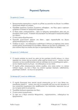Ρηµατικά Πρόσωπα
Το πρώτο (α΄) ενικό:

•
•
•

•
•
•

Χρησιµοποιείται προκειµένου ο ποµπός να µιλήσει για γεγονότα που βίωσε ή να εκθέσει
προσωπικές σκέψεις και απόψεις…
Προσδίδει αµεσότητα, ζωντάνια, ζωηρότητα, ενδιαφέρον... στο λόγο, αφού η αφήγηση
εµπεριέχει το στοιχείο της προσωπικής µαρτυρίας...
Ο λόγος ενέχει υποκειµενικότητα..., αφού τα πράγµατα προσεγγίζονται µέσα από µια
εσωτερική οπτική γωνία... Η εστίαση είναι εσωτερική και λειτουργεί το προσωπικό φίλτρο
του ποµπού...
Ο τόνος γίνεται εξοµολογητικός...
Προκαλεί συγκινησιακή φόρτιση στο δέκτη..., αφού παρακολουθεί και βιώνει
προσωπικά βιώµατα του ποµπού...
Τονίζεται το «εγώ»... και ενδεχοµένως υποδηλώνει ή δηλώνει µε σαφήνεια -όταν γίνεται
συνεχής χρήση- εγωκεντρισµό και εγωπάθεια, πιθανόν και στα όρια της αλαζονείας..., π.χ.
στον πολιτικό λόγο που κινείται στα όρια της προπαγάνδας (λόγοι του Χίτλερ)...

Το πρώτο (α΄) πληθυντικό:

•

•

Ο ποµπός εντάσσει τον εαυτό του µέσα σε ένα ευρύτερο σύνολο ατόµων, π.χ. στους
ακροατές του, γίνεται «ένα µε αυτούς», µιλάει «µαζί µε αυτούς και γι’ αυτούς» και έτσι
πετυχαίνει να τους ευαισθητοποιήσει κατά τον καλύτερο και πιο αποτελεσµατικό τρόπο...,
να τους περάσει άµεσα το µήνυµα... και ενδεχοµένως να τους πείσει...
Ο ποµπός µιλάει εκπροσωπώντας κάποια «οµάδα», στην οποία ανήκει, π.χ. κάποιο
πολιτικό κόµµα... και έτσι ο λόγος του αποκτά ευρύτερη διάσταση, καθολικότητα,
µεγαλύτερη αποδοχή... και ίσως και εγκυρότητα...

Το δεύτερο (β΄) ενικό και πληθυντικό:

•

•
•
•

Ο ποµπός δηµιουργεί έναν τεχνητό αγωγό επικοινωνίας µε τον ή τους δέκτες του,
απευθύνεται άµεσα σ’ αυτούς, είναι σαν να συνοµιλεί µαζί τους και έτσι πετυχαίνει να
τους καταστήσει συµµέτοχους στην προβληµατική που αναπτύσσει, περνώντας τους µε
τον πιο άµεσο τρόπο το µήνυµά του...
Προσδίδει διαλογικό χαρακτήρα στο λόγο...
Ο τόνος γίνεται συνοµιλητικός...
Το ύφος και ο λόγος αποκτούν θεατρικότητα..., παραστατικότητα..., ενδεχοµένως και
δραµατικότητα...

Ναΐδης Γιώργος

59

Η θεωρία της Γ΄ Λυκείου

 