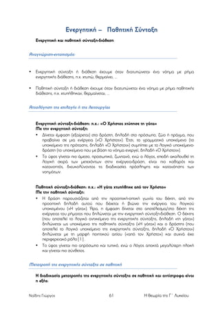Ενεργητική – Παθητική Σύνταξη
Ενεργητική και παθητική σύνταξη-διάθεση

Αναγνώριση-εντοπισµός:

•

Ενεργητική σύνταξη ή διάθεση έχουµε όταν διατυπώνεται ένα νόηµα µε ρήµα
ενεργητικής διάθεσης, π.χ. χτυπώ, θερµαίνει, …

•

Παθητική σύνταξη ή διάθεση έχουµε όταν διατυπώνεται ένα νόηµα µε ρήµα παθητικής
διάθεσης, π.χ. χτυπήθηκαν, θερµαίνεται, …

Αιτιολόγηση της επιλογής ή της λειτουργίας

Ενεργητική σύνταξη-διάθεση: π.χ.: «Ο Χρήστος χτύπησε τη γάτα»
Με την ενεργητική σύνταξη:
• Δίνεται έµφαση (εξαίρεται) στο δράστη, δηλαδή στο πρόσωπο, ζώο ή πράγµα, που
προβαίνει σε µια ενέργεια («Ο Χρήστος»). Έτσι, το γραµµατικό υποκείµενο (το
υποκείµενο της πρότασης, δηλαδή «Ο Χρήστος») συµπίπτει µε το λογικό υποκείµενοδράστη (το υποκείµενο που µε βάση το νόηµα ενεργεί, δηλαδή «Ο Χρήστος»).
• Το ύφος γίνεται πιο άµεσο, προσωπικό, ζωντανό, ενώ ο λόγος, επειδή ακολουθεί τη
λογική σειρά των µετεχόντων στην ενέργεια-δράση, είναι πιο καθαρός και
κατανοητός, διευκολύνοντας τις διαδικασίες πρόσληψης και κατανόησης των
νοηµάτων.
Παθητική σύνταξη-διάθεση: π.χ.: «Η γάτα χτυπήθηκε από τον Χρήστο»
Με την παθητική σύνταξη:
• Η δράση παρουσιάζεται από την προοπτική-οπτική γωνία του δέκτη, από την
προοπτική δηλαδή αυτού που δέχεται ή βιώνει την ενέργεια του λογικού
υποκειµένου («Η γάτα»). Άρα, η έµφαση δίνεται στο αποτέλεσµα/στο δέκτη της
ενέργειας του ρήµατος που δηλώνεται µε την ενεργητική σύνταξη-διάθεση. Ο δέκτης
(που αποτελεί το λογικό αντικείµενο της ενεργητικής σύνταξης, δηλαδή «τη γάτα»)
δηλώνεται ως υποκείµενο της παθητικής σύνταξης («Η γάτα») και ο δράστης (που
αποτελεί το λογικό υποκείµενο της ενεργητικής σύνταξης, δηλαδή «Ο Χρήστος»)
δηλώνεται µε τη µορφή ποιητικού αιτίου («από τον Χρήστο») και συχνά έχει
περιφερειακό ρόλο[1].
• Το ύφος γίνεται πιο απρόσωπο και τυπικό, ενώ ο λόγος αποκτά µεγαλύτερη πλοκή
και γίνεται πιο σύνθετος.

Μετατροπή της ενεργητικής σύνταξης σε παθητική
Η διαδικασία µετατροπής της ενεργητικής σύνταξης σε παθητική και αντίστροφα είναι
η εξής:
Ναΐδης Γιώργος

61

Η θεωρία της Γ΄ Λυκείου

 