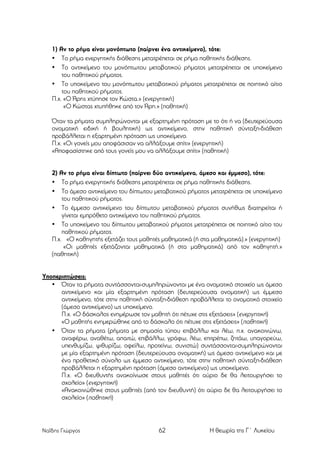 1) Αν το ρήµα είναι µονόπτωτο (παίρνει ένα αντικείµενο), τότε:
• Το ρήµα ενεργητικής διάθεσης µετατρέπεται σε ρήµα παθητικής διάθεσης.
• Το αντικείµενο του µονόπτωτου µεταβατικού ρήµατος µετατρέπεται σε υποκείµενο
του παθητικού ρήµατος.
• Το υποκείµενο του µονόπτωτου µεταβατικού ρήµατος µετατρέπεται σε ποιητικό αίτιο
του παθητικού ρήµατος.
Π.χ. «Ο Άρης χτύπησε τον Κώστα.» (ενεργητική)
«Ο Κώστας χτυπήθηκε από τον Άρη.» (παθητική)
Όταν τα ρήµατα συµπληρώνονται µε εξαρτηµένη πρόταση µε το ότι ή να (δευτερεύουσα
ονοµατική ειδική ή βουλητική) ως αντικείµενο, στην παθητική σύνταξη-διάθεση
προβάλλεται η εξαρτηµένη πρόταση ως υποκείµενο.
Π.χ. «Οι γονείς µου αποφάσισαν να αλλάξουµε σπίτι» (ενεργητική)
«Αποφασίστηκε από τους γονείς µου να αλλάξουµε σπίτι» (παθητική)
2) Αν το ρήµα είναι δίπτωτο (παίρνει δύο αντικείµενα, άµεσο και έµµεσο), τότε:
• Το ρήµα ενεργητικής διάθεσης µετατρέπεται σε ρήµα παθητικής διάθεσης.
• Το άµεσο αντικείµενο του δίπτωτου µεταβατικού ρήµατος µετατρέπεται σε υποκείµενο
του παθητικού ρήµατος.
• Το έµµεσο αντικείµενο του δίπτωτου µεταβατικού ρήµατος συνήθως διατηρείται ή
γίνεται εµπρόθετο αντικείµενο του παθητικού ρήµατος.
• Το υποκείµενο του δίπτωτου µεταβατικού ρήµατος µετατρέπεται σε ποιητικό αίτιο του
παθητικού ρήµατος.
Π.χ. «Ο καθηγητής εξετάζει τους µαθητές µαθηµατικά (ή στα µαθηµατικά).» (ενεργητική)
«Οι µαθητές εξετάζονται µαθηµατικά (ή στα µαθηµατικά) από τον καθηγητή.»
(παθητική)
Υποπεριπτώσεις:
• Όταν τα ρήµατα συντάσσονται-συµπληρώνονται µε ένα ονοµατικό στοιχείο ως άµεσο
αντικείµενο και µία εξαρτηµένη πρόταση (δευτερεύουσα ονοµατική) ως έµµεσο
αντικείµενο, τότε στην παθητική σύνταξη-διάθεση προβάλλεται το ονοµατικό στοιχείο
(άµεσο αντικείµενο) ως υποκείµενο.
Π.χ. «Ο δάσκαλος ενηµέρωσε τον µαθητή ότι πέτυχε στις εξετάσεις» (ενεργητική)
«Ο µαθητής ενηµερώθηκε από το δάσκαλο ότι πέτυχε στις εξετάσεις» (παθητική)
• Όταν τα ρήµατα (ρήµατα µε σηµασία τύπου επιβάλλω και λέω, π.χ. ανακοινώνω,
αναφέρω, αναθέτω, απαιτώ, επιβάλλω, γράφω, λέω, επιτρέπω, ζητάω, υπαγορεύω,
υπενθυµίζω, ψιθυρίζω, οφείλω, προτείνω, συνιστώ) συντάσσονται-συµπληρώνονται
µε µία εξαρτηµένη πρόταση (δευτερεύουσα ονοµατική) ως άµεσο αντικείµενο και µε
ένα προθετικό σύνολο ως έµµεσο αντικείµενο, τότε στην παθητική σύνταξη-διάθεση
προβάλλεται η εξαρτηµένη πρόταση (άµεσο αντικείµενο) ως υποκείµενο.
Π.χ. «Ο διευθυντής ανακοίνωσε στους µαθητές ότι αύριο δε θα λειτουργήσει το
σχολείο» (ενεργητική)
«Ανακοινώθηκε στους µαθητές (από τον διευθυντή) ότι αύριο δε θα λειτουργήσει το
σχολείο» (παθητική)

Ναΐδης Γιώργος

62

Η θεωρία της Γ΄ Λυκείου

 