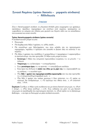Συνοχή Κειµένου (τρόποι λεκτικής – µορφικής σύνδεσης)
– Αλληλουχία
ΣΥΝΟΧΗ
Είναι η λεκτική-µορφική σύνδεση, τα γλωσσικά δηλαδή µέσα «συρραφής» των φράσεων,
προτάσεων, περιόδων, παραγράφων και ενοτήτων ενός κειµένου, προκειµένου να
«υφανθούν» τα νοήµατα στο πλαίσιο µιας φυσικής και λογικής τάξης και να αποτελέσουν
ένα συνεκτικό και ενιαίο σύνολο.
Τρόποι λεκτικής-µορφικής σύνδεσης (τρόποι συνοχής)
Η σύνδεση-συνοχή µπορεί να γίνει:
• Αντωνυµίες
• Με διαρθρωτικές λέξεις ή φράσεις, π.χ. αλλά, επειδή, ...
• Με επανάληψη µιας λέξης/φράσης, που είναι «κλειδί» είτε της προηγούµενης
παραγράφου, περιόδου ή πρότασης είτε αποτελεί τη βασική ιδέα της ενότητας ή του
κειµένου.
• Με λέξεις ή φράσεις που αποδίδουν ή εµπερικλείουν ή περιγράφουν ή χαρακτηρίζουν
το σκεπτικό-νόηµα που έχει προηγηθεί. Οι λέξεις αυτές µπορεί να είναι:
o Συνώνυµα ή λέξεις που νοηµατικά παρουσιάζουν συγγένεια, π.χ. «ο µηνυτής → ο
ενάγων»
o Υπερώνυµα, π.χ. «ο δικηγόρος → ο επαγγελµατίας»
o Ένας γενικότερος όρος, π.χ. «οι φοιτητές → η σπουδάζουσα νεολαία»
o Ένας όρος που δηλώνει τη σχέση του όλου µε τα µέρη του, π.χ. «προκαταβολή και
το υπόλοιπο → η συνολική τιµή»
o Μια λέξη ή φράση που περιγράφει-αποδίδει-χαρακτηρίζει κάτι που έχει προηγηθεί,
π.χ. «η άποψη/αντίληψη/παραδοχή αυτή… »
o Μια λέξη ή φράση που εισάγει ερώτηµα ή δίνει απάντηση, π.χ. «Τι πρέπει να
κάνουµε; Να αντιδράσουµε… », «Το ερώτηµα που τίθεται είναι… », «Η απάντηση
είναι… » Κ.λπ.
Σηµείωση: Συνήθως, οι λέξεις αυτές συνδέονται και µε κάποια δεικτική αντωνυµία, π.χ. «Αυτή
η άποψη… », «Μια τέτοια αντίληψη… » κ.λπ.. Ενώ, ενδέχεται και µόνη της µια δεικτική
αντωνυµία να προσδιορίζει ένα προηγούµενο σκεπτικό, π.χ. «Αυτό πρέπει να το εξετάσουµε
βαθύτερα… » και άρα να λειτουργεί ως µέσο σύνδεσης-συνοχής.

Ναΐδης Γιώργος

43

Η θεωρία της Γ΄ Λυκείου

 